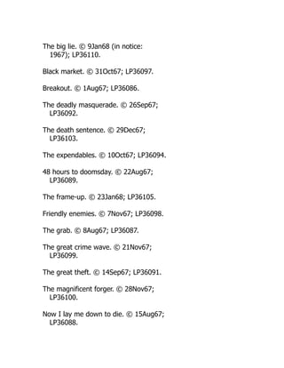 The big lie. © 9Jan68 (in notice:
1967); LP36110.
Black market. © 31Oct67; LP36097.
Breakout. © 1Aug67; LP36086.
The deadly masquerade. © 26Sep67;
LP36092.
The death sentence. © 29Dec67;
LP36103.
The expendables. © 10Oct67; LP36094.
48 hours to doomsday. © 22Aug67;
LP36089.
The frame-up. © 23Jan68; LP36105.
Friendly enemies. © 7Nov67; LP36098.
The grab. © 8Aug67; LP36087.
The great crime wave. © 21Nov67;
LP36099.
The great theft. © 14Sep67; LP36091.
The magnificent forger. © 28Nov67;
LP36100.
Now I lay me down to die. © 15Aug67;
LP36088.
 