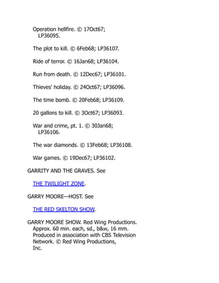 Operation hellfire. © 17Oct67;
LP36095.
The plot to kill. © 6Feb68; LP36107.
Ride of terror. © 16Jan68; LP36104.
Run from death. © 12Dec67; LP36101.
Thieves' holiday. © 24Oct67; LP36096.
The time bomb. © 20Feb68; LP36109.
20 gallons to kill. © 3Oct67; LP36093.
War and crime, pt. 1. © 30Jan68;
LP36106.
The war diamonds. © 13Feb68; LP36108.
War games. © 19Dec67; LP36102.
GARRITY AND THE GRAVES. See
THE TWILIGHT ZONE.
GARRY MOORE—HOST. See
THE RED SKELTON SHOW.
GARRY MOORE SHOW. Red Wing Productions.
Approx. 60 min. each, sd., b&w, 16 mm.
Produced in association with CBS Television
Network. © Red Wing Productions,
Inc.
 