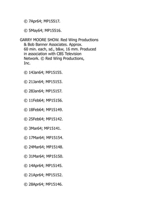 © 7Apr64; MP15517.
© 5May64; MP15516.
GARRY MOORE SHOW. Red Wing Productions
& Bob Banner Associates. Approx.
60 min. each, sd., b&w, 16 mm. Produced
in association with CBS Television
Network. © Red Wing Productions,
Inc.
© 14Jan64; MP15155.
© 21Jan64; MP15153.
© 28Jan64; MP15157.
© 11Feb64; MP15156.
© 18Feb64; MP15149.
© 25Feb64; MP15142.
© 3Mar64; MP15141.
© 17Mar64; MP15154.
© 24Mar64; MP15148.
© 31Mar64; MP15150.
© 14Apr64; MP15145.
© 21Apr64; MP15152.
© 28Apr64; MP15146.
 
