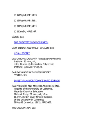 © 12May64; MP15143.
© 19May64; MP15151.
© 26May64; MP15144.
© 16Jun64; MP15147.
GARVE. See
THE GREATEST SHOW ON EARTH.
GARY SNYDER AND PHILIP WHALEN. See
U.S.A.: POETRY.
GAS CHROMATOGRAPHY. Rensselaer Polytechnic
Institute. 23 min., sd.,
color, 16 mm. © Rensselaer Polytechnic
Institute; 5Jan62; MP12530.
GAS EXCHANGE IN THE RESPIRATORY
SYSTEM. See
INVESTIFILMS FOR TODAY'S BASIC SCIENCE.
GAS PRESSURE AND MOLECULAR COLLISIONS.
Regents of the University of California.
Made by Chemical Education
Material Study. 22 min., sd., b&w,
16 mm. (CHEM study film) © Regents
of the University of California;
28May63 (in notice: 1962); MP13462.
THE GAS STATION. See
 