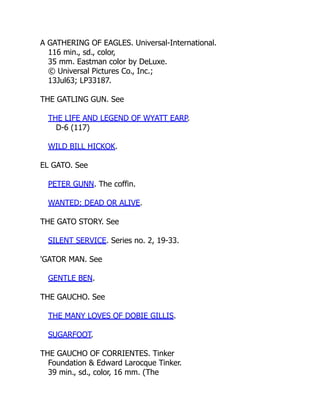 A GATHERING OF EAGLES. Universal-International.
116 min., sd., color,
35 mm. Eastman color by DeLuxe.
© Universal Pictures Co., Inc.;
13Jul63; LP33187.
THE GATLING GUN. See
THE LIFE AND LEGEND OF WYATT EARP.
D-6 (117)
WILD BILL HICKOK.
EL GATO. See
PETER GUNN. The coffin.
WANTED: DEAD OR ALIVE.
THE GATO STORY. See
SILENT SERVICE. Series no. 2, 19-33.
'GATOR MAN. See
GENTLE BEN.
THE GAUCHO. See
THE MANY LOVES OF DOBIE GILLIS.
SUGARFOOT.
THE GAUCHO OF CORRIENTES. Tinker
Foundation & Edward Larocque Tinker.
39 min., sd., color, 16 mm. (The
 