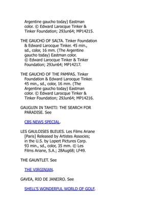 Argentine gaucho today) Eastman
color. © Edward Larocque Tinker &
Tinker Foundation; 29Jun64; MP14215.
THE GAUCHO OF SALTA. Tinker Foundation
& Edward Larocque Tinker. 45 min.,
sd., color, 16 mm. (The Argentine
gaucho today) Eastman color.
© Edward Larocque Tinker & Tinker
Foundation; 29Jun64; MP14217.
THE GAUCHO OF THE PAMPAS. Tinker
Foundation & Edward Larocque Tinker.
45 min., sd., color, 16 mm. (The
Argentine gaucho today) Eastman
color. © Edward Larocque Tinker &
Tinker Foundation; 29Jun64; MP14216.
GAUGUIN IN TAHITI: THE SEARCH FOR
PARADISE. See
CBS NEWS SPECIAL.
LES GAULOISES BLEUES. Les Films Ariane
[Paris] Released by Artistes Associes;
in the U.S. by Lopert Pictures Corp.
93 min., sd., color, 35 mm. © Les
Films Ariane, S.A.; 28Aug68; LF49.
THE GAUNTLET. See
THE VIRGINIAN.
GAVEA, RIO DE JANEIRO. See
SHELL'S WONDERFUL WORLD OF GOLF.
 