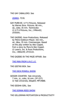 THE GAY CABALLERO. See
ZORRO. 7218.
GAY PURR-EE. U P A Pictures. Released
by Warner Bros. Pictures. 86 min.,
sd., color, 35 mm. Technicolor.
© U P A Pictures, Inc.; 24Nov62;
LP29391.
THE GAZEBO. Avon Productions. Released
by Metro-Goldwyn-Mayer. 102 min.,
sd., b&w, 35 mm. Cinemascope. Based
on the play written by Alec Coppel,
from a story by Myra & Alec Coppel.
© Loew's, Inc. & Avon Productions,
Inc.; 18Dec59; LP15122.
THE GAZEBO IN THE MAZE AFFAIR. See
THE MAN FROM U.N.C.L.E.
THE GEETAS BOX. See
THE DICK POWELL SHOW.
GEIGER COUNTER. Yale University.
7 min., si., color, 16 mm. (YF-227)
© Yale University; 8Sep64; MP14888.
THE GEISHA GIRL. See
THE DONNA REED SHOW.
THE GELLERMAN MOTIVATION & PRODUCTIVITY
 