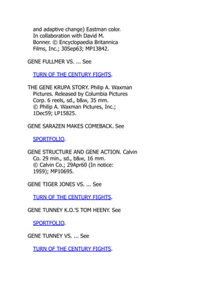 and adaptive change) Eastman color.
In collaboration with David M.
Bonner. © Encyclopaedia Britannica
Films, Inc.; 30Sep63; MP13842.
GENE FULLMER VS. ... See
TURN OF THE CENTURY FIGHTS.
THE GENE KRUPA STORY. Philip A. Waxman
Pictures. Released by Columbia Pictures
Corp. 6 reels, sd., b&w, 35 mm.
© Philip A. Waxman Pictures, Inc.;
1Dec59; LP15825.
GENE SARAZEN MAKES COMEBACK. See
SPORTFOLIO.
GENE STRUCTURE AND GENE ACTION. Calvin
Co. 29 min., sd., b&w, 16 mm.
© Calvin Co.; 29Apr60 (In notice:
1959); MP10695.
GENE TIGER JONES VS. ... See
TURN OF THE CENTURY FIGHTS.
GENE TUNNEY K.O.'S TOM HEENY. See
SPORTFOLIO.
GENE TUNNEY VS. ... See
TURN OF THE CENTURY FIGHTS.
 