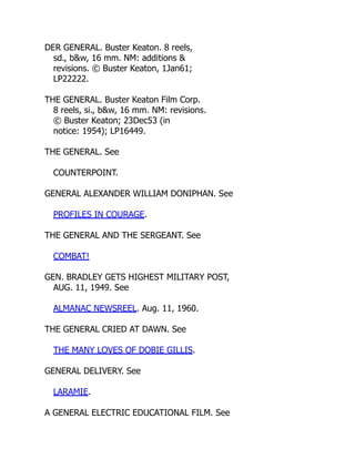 DER GENERAL. Buster Keaton. 8 reels,
sd., b&w, 16 mm. NM: additions &
revisions. © Buster Keaton, 1Jan61;
LP22222.
THE GENERAL. Buster Keaton Film Corp.
8 reels, si., b&w, 16 mm. NM: revisions.
© Buster Keaton; 23Dec53 (in
notice: 1954); LP16449.
THE GENERAL. See
COUNTERPOINT.
GENERAL ALEXANDER WILLIAM DONIPHAN. See
PROFILES IN COURAGE.
THE GENERAL AND THE SERGEANT. See
COMBAT!
GEN. BRADLEY GETS HIGHEST MILITARY POST,
AUG. 11, 1949. See
ALMANAC NEWSREEL. Aug. 11, 1960.
THE GENERAL CRIED AT DAWN. See
THE MANY LOVES OF DOBIE GILLIS.
GENERAL DELIVERY. See
LARAMIE.
A GENERAL ELECTRIC EDUCATIONAL FILM. See
 