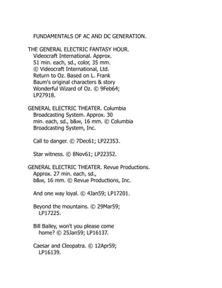FUNDAMENTALS OF AC AND DC GENERATION.
THE GENERAL ELECTRIC FANTASY HOUR.
Videocraft International. Approx.
51 min. each, sd., color, 35 mm.
© Videocraft International, Ltd.
Return to Oz. Based on L. Frank
Baum's original characters & story
Wonderful Wizard of Oz. © 9Feb64;
LP27918.
GENERAL ELECTRIC THEATER. Columbia
Broadcasting System. Approx. 30
min. each, sd., b&w, 16 mm. © Columbia
Broadcasting System, Inc.
Call to danger. © 7Dec61; LP22353.
Star witness. © 8Nov61; LP22352.
GENERAL ELECTRIC THEATER. Revue Productions.
Approx. 27 min. each, sd.,
b&w, 16 mm. © Revue Productions, Inc.
And one way loyal. © 4Jan59; LP17201.
Beyond the mountains. © 29Mar59;
LP17225.
Bill Bailey, won't you please come
home? © 25Jan59; LP16137.
Caesar and Cleopatra. © 12Apr59;
LP16139.
 