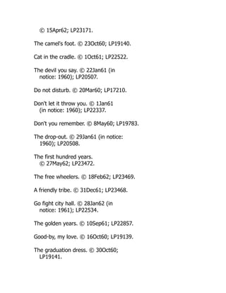 © 15Apr62; LP23171.
The camel's foot. © 23Oct60; LP19140.
Cat in the cradle. © 1Oct61; LP22522.
The devil you say. © 22Jan61 (in
notice: 1960); LP20507.
Do not disturb. © 20Mar60; LP17210.
Don't let it throw you. © 1Jan61
(in notice: 1960); LP22337.
Don't you remember. © 8May60; LP19783.
The drop-out. © 29Jan61 (in notice:
1960); LP20508.
The first hundred years.
© 27May62; LP23472.
The free wheelers. © 18Feb62; LP23469.
A friendly tribe. © 31Dec61; LP23468.
Go fight city hall. © 28Jan62 (in
notice: 1961); LP22534.
The golden years. © 10Sep61; LP22857.
Good-by, my love. © 16Oct60; LP19139.
The graduation dress. © 30Oct60;
LP19141.
 