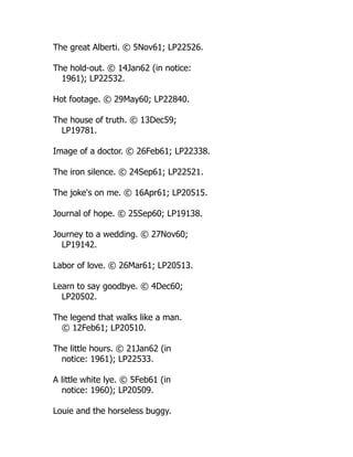 The great Alberti. © 5Nov61; LP22526.
The hold-out. © 14Jan62 (in notice:
1961); LP22532.
Hot footage. © 29May60; LP22840.
The house of truth. © 13Dec59;
LP19781.
Image of a doctor. © 26Feb61; LP22338.
The iron silence. © 24Sep61; LP22521.
The joke's on me. © 16Apr61; LP20515.
Journal of hope. © 25Sep60; LP19138.
Journey to a wedding. © 27Nov60;
LP19142.
Labor of love. © 26Mar61; LP20513.
Learn to say goodbye. © 4Dec60;
LP20502.
The legend that walks like a man.
© 12Feb61; LP20510.
The little hours. © 21Jan62 (in
notice: 1961); LP22533.
A little white lye. © 5Feb61 (in
notice: 1960); LP20509.
Louie and the horseless buggy.
 