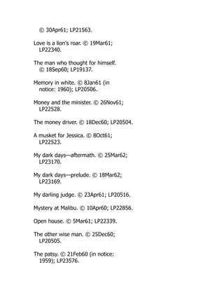© 30Apr61; LP21563.
Love is a lion's roar. © 19Mar61;
LP22340.
The man who thought for himself.
© 18Sep60; LP19137.
Memory in white. © 8Jan61 (in
notice: 1960); LP20506.
Money and the minister. © 26Nov61;
LP22528.
The money driver. © 18Dec60; LP20504.
A musket for Jessica. © 8Oct61;
LP22523.
My dark days—aftermath. © 25Mar62;
LP23170.
My dark days—prelude. © 18Mar62;
LP23169.
My darling judge. © 23Apr61; LP20516.
Mystery at Malibu. © 10Apr60; LP22856.
Open house. © 5Mar61; LP22339.
The other wise man. © 25Dec60;
LP20505.
The patsy. © 21Feb60 (in notice:
1959); LP23576.
 