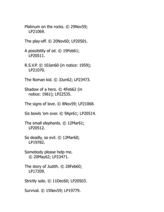 Platinum on the rocks. © 29Nov59;
LP21069.
The play-off. © 20Nov60; LP20501.
A possibility of oil. © 19Feb61;
LP20511.
R.S.V.P. © 10Jan60 (in notice: 1959);
LP21070.
The Roman kid. © 3Jun62; LP23473.
Shadow of a hero. © 4Feb62 (in
notice: 1961); LP22535.
The signs of love. © 8Nov59; LP21068.
Sis bowls 'em over. © 9Apr61; LP20514.
The small elephants. © 12Mar61;
LP20512.
So deadly, so evil. © 13Mar60;
LP19782.
Somebody please help me.
© 20May62; LP23471.
The story of Judith. © 28Feb60;
LP17209.
Strictly solo. © 11Dec60; LP20503.
Survival. © 15Nov59; LP19779.
 