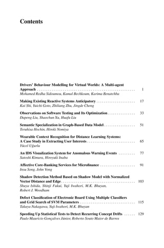 Contents
Drivers’ Behaviour Modelling for Virtual Worlds: A Multi-agent
Approach . . . . . . . . . . . . . . . . . . . . . . . . . . . . . . . . . . . . . . . . . . . . . . . . . . . . . 1
Mohamed Redha Sidoumou, Kamal Bechkoum, Karima Benatchba
Making Existing Reactive Systems Anticipatory . . . . . . . . . . . . . . . . . . . . . 17
Kai Shi, Yuichi Goto, Zhiliang Zhu, Jingde Cheng
Observations on Software Testing and Its Optimization. . . . . . . . . . . . . . . 33
Dapeng Liu, Shaochun Xu, Huafu Liu
Semantic Specialization in Graph-Based Data Model. . . . . . . . . . . . . . . . . 51
Teruhisa Hochin, Hiroki Nomiya
Wearable Context Recognition for Distance Learning Systems:
A Case Study in Extracting User Interests . . . . . . . . . . . . . . . . . . . . . . . . . . 65
Yücel Uǧurlu
An IDS Visualization System for Anomalous Warning Events . . . . . . . . . 77
Satoshi Kimura, Hiroyuki Inaba
Affective Core-Banking Services for Microfinance . . . . . . . . . . . . . . . . . . . 91
Insu Song, John Vong
Shadow Detection Method Based on Shadow Model with Normalized
Vector Distance and Edge. . . . . . . . . . . . . . . . . . . . . . . . . . . . . . . . . . . . . . . . 103
Shuya Ishida, Shinji Fukui, Yuji Iwahori, M.K. Bhuyan,
Robert J. Woodham
Defect Classification of Electronic Board Using Multiple Classifiers
and Grid Search of SVM Parameters . . . . . . . . . . . . . . . . . . . . . . . . . . . . . . 115
Takuya Nakagawa, Yuji Iwahori, M.K. Bhuyan
Speeding Up Statistical Tests to Detect Recurring Concept Drifts . . . . . . 129
Paulo Mauricio Gonçalves Júnior, Roberto Souto Maior de Barros
 