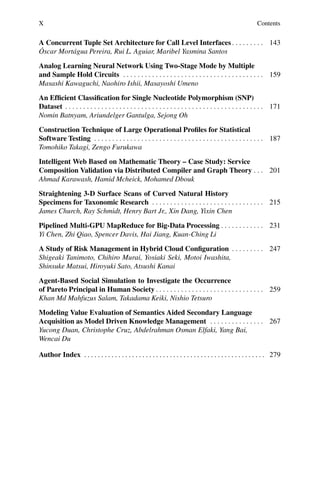 X Contents
A Concurrent Tuple Set Architecture for Call Level Interfaces. . . . . . . . . 143
Óscar Mortágua Pereira, Rui L. Aguiar, Maribel Yasmina Santos
Analog Learning Neural Network Using Two-Stage Mode by Multiple
and Sample Hold Circuits . . . . . . . . . . . . . . . . . . . . . . . . . . . . . . . . . . . . . . . 159
Masashi Kawaguchi, Naohiro Ishii, Masayoshi Umeno
An Efficient Classification for Single Nucleotide Polymorphism (SNP)
Dataset . . . . . . . . . . . . . . . . . . . . . . . . . . . . . . . . . . . . . . . . . . . . . . . . . . . . . . . 171
Nomin Batnyam, Ariundelger Gantulga, Sejong Oh
Construction Technique of Large Operational Profiles for Statistical
Software Testing . . . . . . . . . . . . . . . . . . . . . . . . . . . . . . . . . . . . . . . . . . . . . . . 187
Tomohiko Takagi, Zengo Furukawa
Intelligent Web Based on Mathematic Theory – Case Study: Service
Composition Validation via Distributed Compiler and Graph Theory . . . 201
Ahmad Karawash, Hamid Mcheick, Mohamed Dbouk
Straightening 3-D Surface Scans of Curved Natural History
Specimens for Taxonomic Research . . . . . . . . . . . . . . . . . . . . . . . . . . . . . . . 215
James Church, Ray Schmidt, Henry Bart Jr., Xin Dang, Yixin Chen
Pipelined Multi-GPU MapReduce for Big-Data Processing . . . . . . . . . . . . 231
Yi Chen, Zhi Qiao, Spencer Davis, Hai Jiang, Kuan-Ching Li
A Study of Risk Management in Hybrid Cloud Configuration . . . . . . . . . 247
Shigeaki Tanimoto, Chihiro Murai, Yosiaki Seki, Motoi Iwashita,
Shinsuke Matsui, Hiroyuki Sato, Atsushi Kanai
Agent-Based Social Simulation to Investigate the Occurrence
of Pareto Principal in Human Society . . . . . . . . . . . . . . . . . . . . . . . . . . . . . . 259
Khan Md Mahfuzus Salam, Takadama Keiki, Nishio Tetsuro
Modeling Value Evaluation of Semantics Aided Secondary Language
Acquisition as Model Driven Knowledge Management . . . . . . . . . . . . . . . 267
Yucong Duan, Christophe Cruz, Abdelrahman Osman Elfaki, Yang Bai,
Wencai Du
Author Index . . . . . . . . . . . . . . . . . . . . . . . . . . . . . . . . . . . . . . . . . . . . . . . . . . . . . 279
 