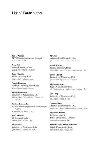 List of Contributors
Rui L. Aguiar
DETI–University of Aveiro, Portugal
ruilaa@ua.pt
Yang Bai
Hainan University, China
yang19828@yahoo.com
Henry Bart Jr.
Tulane University, USA
hbartjr@tulane.edu
Nomin Batnyam
Dankook University, South Korea
gngrfish@yahoo.com
Kamal Bechkoum
University of Northampton, UK
kamal.bechkoum@northampton.
ac.uk
Karima Benatchba
Ecole Nationale Supérieure d’Informatique,
Algeria
k_benatchba@esi.dz
M.K. Bhuyan
IIT Guwahati, India
mkb@iitg.ernet.in
Yixin Chen
University of Mississippi, USA
ychen@cs.olemiss.edu
Yi Chen
Arkansas State University, USA
yi.chen@smail.astate.edu
Jingde Cheng
Saitama University, Japan
cheng@aise.ics.saitama-u.ac.jp
James Church
University of Mississippi, USA
jcchurch@go.olemiss.edu
Christophe Cruz
Le2i, CNRS, Dijon, France
christophe.cruz@u-bourgogne.fr
Xin Dang
University of Mississippi, USA
xdang@olemiss.edu
Spencer Davis
Arkansas State University, USA
spencer.davisg@smail.astate.edu
Mohamed Dbouk
Lebanese University,
Rafic-Hariri Campus, Lebanon
mdbouk@ul.edu.lb
Roberto Souto Maior de Barros
Cidade Universitária, Brasil
roberto@cin.ufpe.br
 
