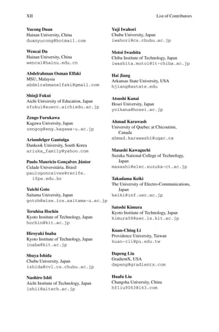 XII List of Contributors
Yucong Duan
Hainan University, China
duanyucong@hotmail.com
Wencai Du
Hainan University, China
wencai@hainu.edu.cn
Abdelrahman Osman Elfaki
MSU, Malaysia
abdelrahmanelfaki@gmail.com
Shinji Fukui
Aichi University of Education, Japan
sfukui@auecc.aichiedu.ac.jp
Zengo Furukawa
Kagawa University, Japan
zengog@eng.kagawa-u.ac.jp
Ariundelger Gantulga
Dankook University, South Korea
ariuka_family@yahoo.com
Paulo Mauricio Gonçalves Júnior
Cidade Universitária, Brasil
paulogoncalves@recife.
ifpe.edu.br
Yuichi Goto
Saitama University, Japan
gotoh@aise.ics.saitama-u.ac.jp
Teruhisa Hochin
Kyoto Institute of Technology, Japan
hochin@kit.ac.jp
Hiroyuki Inaba
Kyoto Institute of Technology, Japan
inaba@kit.ac.jp
Shuya Ishida
Chubu University, Japan
ishida@cvl.cs.chubu.ac.jp
Naohiro Ishii
Aichi Institute of Technology, Japan
ishii@aitech.ac.jp
Yuji Iwahori
Chubu University, Japan
iwahori@cs.chubu.ac.jp
Motoi Iwashita
Chiba Institute of Technology, Japan
iwashita.motoi@it-chiba.ac.jp
Hai Jiang
Arkansas State University, USA
hjiang@astate.edu
Atsushi Kanai
Hosei University, Japan
yoikana@hosei.ac.jp
Ahmad Karawash
University of Quebec at Chicoutimi,
Canada
ahmad.karawash1@uqac.ca
Masashi Kawaguchi
Suzuka National College of Technology,
Japan
masashi@elec.suzuka-ct.ac.jp
Takadama Keiki
The University of Electro-Communications,
Japan
keiki@inf.uec.ac.jp
Satoshi Kimura
Kyoto Institute of Technology, Japan
kimura08@sec.is.kit.ac.jp
Kuan-Ching Li
Providence University, Taiwan
kuan-cli@pu.edu.tw
Dapeng Liu
GradientX, USA
dapeng@gradientx.com
Huafu Liu
Changsha University, China
hfliu9063@163.com
 