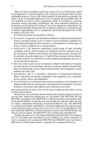4 M.R. Sidoumou, K. Bechkoum, and K. Benatchba
There are many personality models that consist of a set of dimensions, where
every dimension is a specific property [12]. In the past two decades there has been
remarkable progress in one of the oldest branches of personality psychology: the
study of traits or individual differences [13]. To integrate the personality factor in
our modelling we need to select a personality model. In [13] there is a growing
agreement among personality psychologists that most individual differences in
personality can be understood in terms of five basic dimensions: Neuroticism (N)
vs. Emotional Stability; Extraversion (E) or Surgency; Openness to Experience (O)
or Intellect; Agreeableness (A) vs. Antagonism; and Conscientiousness (C) or Will
to Achieve [14], [15], [16].
In [13] the five factors are described as follows:
• Neuroticism, it represents the individual's tendency to experience psychological
distress, and high standing on N is a feature of most psychiatric conditions. In-
deed, differential diagnosis often amounts to a determination of which aspect of
N (e.g., anxiety or depression) is most prominent.
• Extraversion is the dimension underlying a broad group of traits; including
sociability, activity, and the tendency to experience positive emotions such as
joy and pleasure. Patients with histrionic and schizoid personality disorders dif-
fer primarily along this dimension. [17] and [18] have pointed out that talkative
extraverts respond very differently to talk-oriented psychotherapies than do re-
served and reticent introverts.
• Openness is how ready you are to Experience. High-O individuals are imagina-
tive and sensitive to art and beauty and have a rich and complex emotional life.
They are intellectually curious, behaviourally flexible, and nondogmatic in their
attitudes and values [19].
• Agreeableness, like E, is primarily a dimension of interpersonal behaviour.
High-A individuals are trusting, sympathetic, and cooperative; low-A individu-
als are cynical, callous, and antagonistic.
• Conscientiousness is a dimension that contrasts scrupulous, well-organized, and
diligent people with lax, disorganized, and lackadaisical individuals. Conscien-
tiousness is associated with academic and vocational success [20].
Each dimension has six facets [12]. For the sake of simplicity these facets are not
covered in this research.
Several tests exist to measure the personality traits and their respective facets or
just the traits. Among the existing tests we can mention The NEO PI-R and The
NEO-FFI. According to [21] NEO PI-R is a 240-item inventory developed by Paul
Costa and Jeff McCrae. It measures not only the Big Five (the five traits), but also
six facets (subordinate dimensions) of each of the Big Five [21]. The NEO PI-R
is a commercial product, controlled by a for-profit corporation that expects people
to get permission and, in many cases; pay to use it [21]. Costa and McCrae have
also created the NEO-FFI, a 60-item truncated version of the NEO PI-R that only
measures the five factors. The NEO-FFI is also commercially controlled [21].
Another alternative test is The International Personality Item Pool. According to
[21] it is developed and maintained by Lew Goldberg, has scales constructed to
work as analogs to the commercial NEO PI-R and NEO-FFI scales (see below).
IPIP scales are 100% public domain - no permission is required for their use.
 