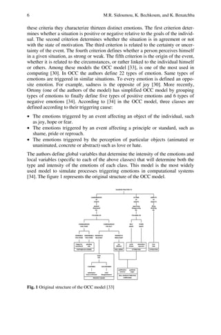 6 M.R. Sidoumou, K. Bechkoum, and K. Benatchba
these criteria they characterize thirteen distinct emotions. The first criterion deter-
mines whether a situation is positive or negative relative to the goals of the individ-
ual. The second criterion determines whether the situation is in agreement or not
with the state of motivation. The third criterion is related to the certainty or uncer-
tainty of the event. The fourth criterion defines whether a person perceives himself
in a given situation, as strong or weak. The fifth criterion is the origin of the event,
whether it is related to the circumstances, or rather linked to the individual himself
or others. Among these models the OCC model [33], is one of the most used in
computing [30]. In OCC the authors define 22 types of emotion. Same types of
emotions are triggered in similar situations. To every emotion is defined an oppo-
site emotion. For example, sadness is the opposite of joy [30]. More recently,
Ortony (one of the authors of the model) has simplified OCC model by grouping
types of emotions to finally define five types of positive emotions and 6 types of
negative emotions [34]. According to [34] in the OCC model, three classes are
defined according to their triggering cause:
• The emotions triggered by an event affecting an object of the individual, such
as joy, hope or fear.
• The emotions triggered by an event affecting a principle or standard, such as
shame, pride or reproach.
• The emotions triggered by the perception of particular objects (animated or
unanimated, concrete or abstract) such as love or hate.
The authors define global variables that determine the intensity of the emotions and
local variables (specific to each of the above classes) that will determine both the
type and intensity of the emotions of each class. This model is the most widely
used model to simulate processes triggering emotions in computational systems
[34]. The figure 1 represents the original structure of the OCC model.
Fig. 1 Original structure of the OCC model [33]
 