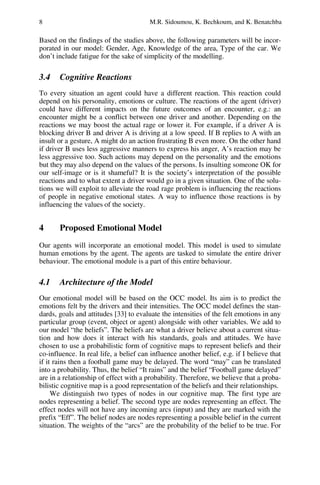 8 M.R. Sidoumou, K. Bechkoum, and K. Benatchba
Based on the findings of the studies above, the following parameters will be incor-
porated in our model: Gender, Age, Knowledge of the area, Type of the car. We
don’t include fatigue for the sake of simplicity of the modelling.
3.4 Cognitive Reactions
To every situation an agent could have a different reaction. This reaction could
depend on his personality, emotions or culture. The reactions of the agent (driver)
could have different impacts on the future outcomes of an encounter, e.g.: an
encounter might be a conflict between one driver and another. Depending on the
reactions we may boost the actual rage or lower it. For example, if a driver A is
blocking driver B and driver A is driving at a low speed. If B replies to A with an
insult or a gesture, A might do an action frustrating B even more. On the other hand
if driver B uses less aggressive manners to express his anger, A’s reaction may be
less aggressive too. Such actions may depend on the personality and the emotions
but they may also depend on the values of the persons. Is insulting someone OK for
our self-image or is it shameful? It is the society’s interpretation of the possible
reactions and to what extent a driver would go in a given situation. One of the solu-
tions we will exploit to alleviate the road rage problem is influencing the reactions
of people in negative emotional states. A way to influence those reactions is by
influencing the values of the society.
4 Proposed Emotional Model
Our agents will incorporate an emotional model. This model is used to simulate
human emotions by the agent. The agents are tasked to simulate the entire driver
behaviour. The emotional module is a part of this entire behaviour.
4.1 Architecture of the Model
Our emotional model will be based on the OCC model. Its aim is to predict the
emotions felt by the drivers and their intensities. The OCC model defines the stan-
dards, goals and attitudes [33] to evaluate the intensities of the felt emotions in any
particular group (event, object or agent) alongside with other variables. We add to
our model “the beliefs”. The beliefs are what a driver believe about a current situa-
tion and how does it interact with his standards, goals and attitudes. We have
chosen to use a probabilistic form of cognitive maps to represent beliefs and their
co-influence. In real life, a belief can influence another belief, e.g. if I believe that
if it rains then a football game may be delayed. The word “may” can be translated
into a probability. Thus, the belief “It rains” and the belief “Football game delayed”
are in a relationship of effect with a probability. Therefore, we believe that a proba-
bilistic cognitive map is a good representation of the beliefs and their relationships.
We distinguish two types of nodes in our cognitive map. The first type are
nodes representing a belief. The second type are nodes representing an effect. The
effect nodes will not have any incoming arcs (input) and they are marked with the
prefix “Eff”. The belief nodes are nodes representing a possible belief in the current
situation. The weights of the “arcs” are the probability of the belief to be true. For
 