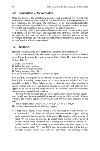 10 M.R. Sidoumou, K. Bechkoum, and K. Benatchba
4.2 Computation of the Intensities
Once the design of the probabilistic cognitive map completed, we proceed with
defining the intensities of the emotions felt. The intensities will depend on the be-
liefs variations, the personality, the importance of the goals/standards/attitudes
interacting with the targeted belief (e.g. in completing the goals positively or nega-
tively), the surprise element and the intensity of the current emotions.
The intensity of the felt emotions will decrease over time. The decreasing speed
will depend on the personality and social/personal attributes. Prospect relevant
emotions like fear and hope will not decrease over time but will turn into re-
lieved/fear confirmed and satisfaction/disappointment respectively depending on
the confirmation of those two emotions.
4.3 Scenarios
Here are scenarios giving more explanations about the emotional model:
Let a person named Bob who wants to go to a stadium to watch a football
game. Figure 4 presents the cognitive map of Bob’s beliefs. Here is the description
of those beliefs:
A: Traffic jam problem
B: Will be late to the stadium
C: The car was damaged (Event)
D: Seeing an unappealing object
E: A driver has damaged the car (action of an agent)
Eff1 and Eff2 are respectively an official visiting the town and a driver crashing
into Bob’s car causing damage to the car. As we can see the beliefs C and E are
two different beliefs. These beliefs are triggered by the same effect which is “a
driver crashing into Bob’s car causing damage to your car” and although they
appear to be similar but they might occur in two different consecutive moments
and they trigger two different emotions.
Any driver with the same goals as Bob’s goals and in similar external circum-
stances will have the same probabilistic cognitive map as Bob’s but with different
weights. The weights depend on personality and personal/social attributes of the
driver.
Bob’s weights are as follows: a=0.7, b= 1, c= 0.5, d= 0.8, e=1, f=1
Here we have two examples of what may happen:
• If Eff1 occurs, belief ‘A’ will be true at 70% and belief ‘B’ will be true at 70%
X 50% which is 35%. Belief ‘B’ will have an influence on Bob’s goal (arriving
to the stadium before the starting of the game). The variation of the veracity of
belief ‘B’ will trigger an emotion. To detect which emotion will be triggered
we need to look at the effect that was at the origin of the variation of belief ‘B’.
In this case Eff1 will be perceived as an event with a negative impact on the
driver. Because belief ‘B’ is not 100% true, the emotions that will be felt are
prospect relevant. In this case Bob will feel ‘Fear’. The intensity of this
 