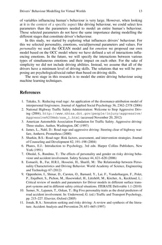 Drivers’ Behaviour Modelling for Virtual Worlds 13
of variables influencing human’s behaviour is very large. However, when looking
at it in the context of a specific aspect like driving behaviour, we could select less
parameters than the parameters needed to model an entire human’s behaviour.
Those selected parameters do not have the same importance during modelling the
different stages that constitute driver’s behaviour.
In this study, we started by exploring what influences drivers’ behaviour. For
this we selected personality, emotions, social/personal parameters and values. For
personality we used the OCEAN model and for emotion we proposed our own
model based on the OCC model where we have defined a set of interactions influ-
encing emotions. In the future, we will specify the interactions between various
types of simultaneous emotions and their impact on each other. For the sake of
simplicity we did not include driving abilities. Instead, we assume that all of the
drivers have a minimum level of driving skills. The solutions that we will be pro-
posing are psychological/social rather than based on driving skills.
The next stage in this research is to model the entire driving behaviour using
machine learning techniques.
References
1. Takaku, S.: Reducing road rage: An application of the dissonance-attribution model of
interpersonal forgiveness. Journal of Applied Social Psychology 36, 2362–2378 (2006)
2. National Highway Traffic Safety Administration: Welcome to Stop Aggressive Driv-
ing (2004), http://www.nhtsa.dot.gov/people/injury/aggressive/
Aggressive%20Web/sse_1.html (accessed November 20, 2012)
3. American Automobile Association Foundation for Traffic Safety. Aggressive driving:
Three studies. Author, Washington, DC (1997)
4. James, L., Nahl, D.: Road rage and aggressive driving: Steering clear of highway war-
fare, Amherst, Prometheus (2000)
5. Sharkin, B.S.: Road rage: Risk factors, assessment, and intervention strategies. Journal
of Counseling and Development 82, 191–198 (2004)
6. Phares, E.J.: Introduction to Psychology, 3rd edn. Harper Collins Publishers, New
York (1991)
7. Oltedal, S., Rundmo, T.: The effects of personality and gender on risky driving beha-
viour and accident involvement. Safety Science 44, 621–628 (2006)
8. Esmaeili, B., Far, H.R.I., Hosseini, H., Sharifi, M.: The Relationship between Perso-
nality Characteristics and Driving Behavior. World Academy of Science, Engineering
and Technology 67 (2012)
9. Oppenheim, I., Shinar, D., Carsten, O., Barnard, Y., Lai, F., Vanderhaegen, F., Polet,
P., Enjalbert, S., Pichon, M., Hasewinkel, H., Lützhöft, M., Kircher, A., Kecklund, L.:
Critical review of models and parameters for Driver models in different surface trans-
port systems and in different safety critical situations. ITERATE Delivrable 1.1 (2010)
10. Sumer, N., Lajunen, T., Ozkan, T.: Big Five personality traits as the distal predictors of
road accident involvement. In: Underwood, G. (ed.) Traffic and Transport Psychology,
pp. 215–227. Elsevier, Oxford (2005)
11. Jonah, B.A.: Sensation seeking and risky driving: A review and synthesis of the litera-
ture. Accident Analysis and Prevention 29, 651–665 (1997)
 