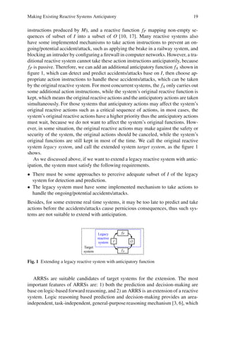 Making Existing Reactive Systems Anticipatory 19
instructions produced by M), and a reactive function fP mapping non-empty se-
quences of subset of I into a subset of O [10, 17]. Many reactive systems also
have some implemented mechanisms to take action instructions to prevent an on-
going/potential accident/attack, such as applying the brake in a railway system, and
blocking an intruder by configuring a firewall in computer networks. However, a tra-
ditional reactive system cannot take these action instructions anticipatorily, because
fP is passive. Therefore, we can add an additional anticipatory function fA shown in
figure 1, which can detect and predict accidents/attacks base on I, then choose ap-
propriate action instructions to handle these accidents/attacks, which can be taken
by the original reactive system. For most concurrent systems, the fA only carries out
some additional action instructions, while the system’s original reactive function is
kept, which means the original reactive actions and the anticipatory actions are taken
simultaneously. For those systems that anticipatory actions may affect the system’s
original reactive actions such as a critical sequence of actions, in most cases, the
system’s original reactive actions have a higher priority thus the anticipatory actions
must wait, because we do not want to affect the system’s original functions. How-
ever, in some situation, the original reactive actions may make against the safety or
security of the system, the original actions should be canceled, while the system’s
original functions are still kept in most of the time. We call the original reactive
system legacy system, and call the extended system target system, as the figure 1
shows.
As we discussed above, if we want to extend a legacy reactive system with antic-
ipation, the system must satisfy the following requirements.
• There must be some approaches to perceive adequate subset of I of the legacy
system for detection and prediction.
• The legacy system must have some implemented mechanism to take actions to
handle the ongoing/potential accidents/attacks.
Besides, for some extreme real time systems, it may be too late to predict and take
actions before the accidents/attacks cause pernicious consequences, thus such sys-
tems are not suitable to extend with anticipation.
Fig. 1 Extending a legacy reactive system with anticipatory function
ARRSs are suitable candidates of target systems for the extension. The most
important features of ARRSs are: 1) both the prediction and decision-making are
base on logic-based forward reasoning, and 2) an ARRS is an extension of a reactive
system. Logic reasoning based prediction and decision-making provides an area-
independent, task-independent, general-purpose reasoning mechanism [3, 6], which
 