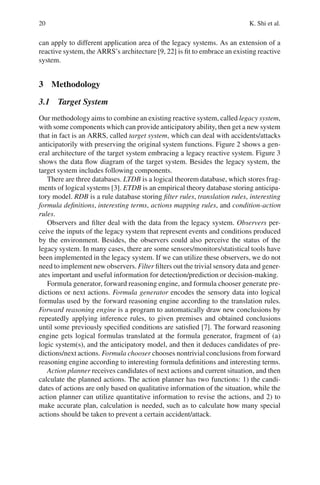 20 K. Shi et al.
can apply to different application area of the legacy systems. As an extension of a
reactive system, the ARRS’s architecture [9, 22] is fit to embrace an existing reactive
system.
3 Methodology
3.1 Target System
Our methodology aims to combine an existing reactive system, called legacy system,
with some components which can provide anticipatory ability, then get a new system
that in fact is an ARRS, called target system, which can deal with accidents/attacks
anticipatorily with preserving the original system functions. Figure 2 shows a gen-
eral architecture of the target system embracing a legacy reactive system. Figure 3
shows the data flow diagram of the target system. Besides the legacy system, the
target system includes following components.
There are three databases. LTDB is a logical theorem database, which stores frag-
ments of logical systems [3]. ETDB is an empirical theory database storing anticipa-
tory model. RDB is a rule database storing filter rules, translation rules, interesting
formula definitions, interesting terms, actions mapping rules, and condition-action
rules.
Observers and filter deal with the data from the legacy system. Observers per-
ceive the inputs of the legacy system that represent events and conditions produced
by the environment. Besides, the observers could also perceive the status of the
legacy system. In many cases, there are some sensors/monitors/statistical tools have
been implemented in the legacy system. If we can utilize these observers, we do not
need to implement new observers. Filter filters out the trivial sensory data and gener-
ates important and useful information for detection/prediction or decision-making.
Formula generator, forward reasoning engine, and formula chooser generate pre-
dictions or next actions. Formula generator encodes the sensory data into logical
formulas used by the forward reasoning engine according to the translation rules.
Forward reasoning engine is a program to automatically draw new conclusions by
repeatedly applying inference rules, to given premises and obtained conclusions
until some previously specified conditions are satisfied [7]. The forward reasoning
engine gets logical formulas translated at the formula generator, fragment of (a)
logic system(s), and the anticipatory model, and then it deduces candidates of pre-
dictions/next actions. Formula chooser chooses nontrivial conclusions from forward
reasoning engine according to interesting formula definitions and interesting terms.
Action planner receives candidates of next actions and current situation, and then
calculate the planned actions. The action planner has two functions: 1) the candi-
dates of actions are only based on qualitative information of the situation, while the
action planner can utilize quantitative information to revise the actions, and 2) to
make accurate plan, calculation is needed, such as to calculate how many special
actions should be taken to prevent a certain accident/attack.
 