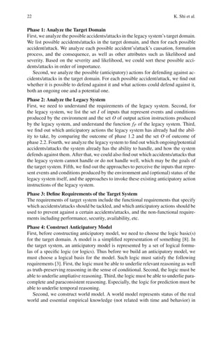 22 K. Shi et al.
Phase 1: Analyze the Target Domain
First, we analyze the possible accidents/attacks in the legacy system’s target domain.
We list possible accidents/attacks in the target domain, and then for each possible
accident/attack. We analyze each possible accident’s/attack’s causation, formation
process, and the consequence, as well as other attributes such as likelihood and
severity. Based on the severity and likelihood, we could sort these possible acci-
dents/attacks in order of importance.
Second, we analyze the possible (anticipatory) actions for defending against ac-
cidents/attacks in the target domain. For each possible accident/attack, we find out
whether it is possible to defend against it and what actions could defend against it,
both an ongoing one and a potential one.
Phase 2: Analyze the Legacy System
First, we need to understand the requirements of the legacy system. Second, for
the legacy system, we list the set I of inputs that represent events and conditions
produced by the environment and the set O of output action instructions produced
by the legacy system, and understand the function fP of the legacy system. Third,
we find out which anticipatory actions the legacy system has already had the abil-
ity to take, by comparing the outcome of phase 1.2 and the set O of outcome of
phase 2.2. Fourth, we analyze the legacy system to find out which ongoing/potential
accidents/attacks the system already has the ability to handle, and how the system
defends against them. After that, we could also find out which accidents/attacks that
the legacy system cannot handle or do not handle well, which may be the goals of
the target system. Fifth, we find out the approaches to perceive the inputs that repre-
sent events and conditions produced by the environment and (optional) status of the
legacy system itself, and the approaches to invoke these existing anticipatory action
instructions of the legacy system.
Phase 3: Define Requirements of the Target System
The requirements of target system include the functional requirements that specify
which accidents/attacks should be tackled, and which anticipatory actions should be
used to prevent against a certain accidents/attacks, and the non-functional require-
ments including performance, security, availability, etc.
Phase 4: Construct Anticipatory Model
First, before constructing anticipatory model, we need to choose the logic basic(s)
for the target domain. A model is a simplified representation of something [8]. In
the target system, an anticipatory model is represented by a set of logical formu-
las of a specific logic (or logics). Thus before we build an anticipatory model, we
must choose a logical basis for the model. Such logic must satisfy the following
requirements [3]. First, the logic must be able to underlie relevant reasoning as well
as truth-preserving reasoning in the sense of conditional. Second, the logic must be
able to underlie ampliative reasoning. Third, the logic must be able to underlie para-
complete and paraconsistent reasoning. Especially, the logic for prediction must be
able to underlie temporal reasoning.
Second, we construct world model. A world model represents status of the real
world and essential empirical knowledge (not related with time and behavior) in
 