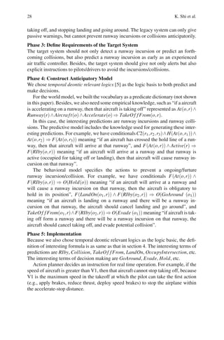 28 K. Shi et al.
taking off, and stopping landing and going around. The legacy system can only give
passive warnings, but cannot prevent runway incursions or collisions anticipatorily.
Phase 3: Define Requirements of the Target System
The target system should not only detect a runway incursion or predict an forth-
coming collisions, but also predict a runway incursion as early as an experienced
air traffic controller. Besides, the target system should give not only alerts but also
explicit instructions to pilots/drivers to avoid the incursions/collisions.
Phase 4: Construct Anticipatory Model
We chose temporal deontic relevant logics [5] as the logic basis to both predict and
make decisions.
For the world model, we built the vocabulary as a predicate dictionary (not shown
in this paper). Besides, we also need some empirical knowledge, such as “if a aircraft
is accelerating on a runway, then that aircraft is taking off” represented as At(o,r)∧
Runway(r)∧Aircra ft(o)∧Accelerate(o) ⇒ TakeOf fFrom(o,r).
In this case, the interesting predictions are runway incursions and runway colli-
sions. The predictive model includes the knowledge used for generating these inter-
esting predictions. For example, we have conditionals C2(r1,r2,r3)∧H(At(o,r1))∧
At(o,r2) ⇒ F(At(o,r3)) meaning “if an aircraft has crossed the hold line of a run-
way, then that aircraft will arrive at that runway”, and F(At(o,r)) ∧ Active(r) ⇒
F(RIby(o,r)) meaning “if an aircraft will arrive at a runway and that runway is
active (occupied for taking off or landing), then that aircraft will cause runway in-
cursion on that runway”.
The behavioral model specifies the actions to prevent a ongoing/furture
runway incursion/collision. For example, we have conditionals F(At(o,r)) ∧
F(RIby(o,r)) ⇒ O(Hold(o)) meaning “if an aircraft will arrive at a runway and
will cause a runway incursion on that runway, then the aircraft is obligatory to
hold in its position”, F(LandOn(o1,r)) ∧ F(RIby(o2,r)) ⇒ O(GoAround (o1))
meaning “if an aircraft is landing on a runway and there will be a runway in-
cursion on that runway, the aircraft should cancel landing and go around”, and
TakeOf fFrom(o1,r)∧F(RIby(o2,r)) ⇒ O(Evade (o1)) meaning “if aircraft is tak-
ing off form a runway and there will be a runway incursion on that runway, the
aircraft should cancel taking off, and evade potential collision”.
Phase 5: Implementation
Because we also chose temporal deontic relevant logics as the logic basic, the defi-
nition of interesting formula is as same as that in section 4. The interesting terms of
predictions are RIby, Collision, TakeOf fFrom, LandOn, OccupyIntersection, etc.
The interesting terms of decision making are GoAround, Evade, Hold, etc.
Action planner decides an instruction for real time operation. For example, if the
speed of aircraft is greater than V1, then that aircraft cannot stop taking off, because
V1 is the maximum speed in the takeoff at which the pilot can take the first action
(e.g., apply brakes, reduce thrust, deploy speed brakes) to stop the airplane within
the accelerate-stop distance.
 