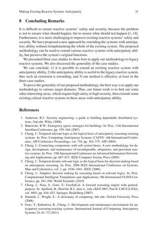 Making Existing Reactive Systems Anticipatory 31
8 Concluding Remarks
It is difficult to ensure reactive systems’ safety and security, because the problem
is not to ensure what should happen, but to ensure what should not happen [1, 14].
Furthermore, it is more challenging to improve existing reactive systems’ safety and
security. We have proposed a new approach by extending the systems with anticipa-
tory ability without reimplementing the whole of the existing system. The proposed
methodology can be used to extend various reactive systems with anticipatory abil-
ity, but preserve the system’s original functions.
We presented three case studies to show how to apply our methodology to legacy
reactive systems. We also discussed the generality of the case studies.
We can conclude: 1) it is possible to extend an existing reactive system with
anticipatory ability, 2) the anticipatory ability is useful to the legacy reactive system,
thus such an extension is rewarding, and 3) our method is effective, at least in the
three case studies.
To prove the generality of our proposed methodology, the best way is to apply our
methodology to various target domains. Thus, our future work is to find out some
other interesting areas, which require high safety or high security, then extends some
existing critical reactive systems in these areas with anticipatory ability.
References
1. Anderson, R.J.: Security engineering: a guide to building dependable distributed sys-
tems, 2nd edn. Wiley (2008)
2. Bukowski, R.W.: Emergency egress strategies for buildings. In: Proc. 11th International
Interflam Conference, pp. 159–168 (2007)
3. Cheng, J.: Temporal relevant logic as the logical basis of anticipatory reasoning-reacting
systems. In: Proc. Computing Anticipatory Systems: CASYS - 6th International Confer-
ence, AIP Conference Proceedings, vol. 718, pp. 362–375. AIP (2004)
4. Cheng, J.: Connecting components with soft system buses: A new methodology for de-
sign, development, and maintenance of reconfigurable, ubiquitous, and persistent reac-
tive systems. In: Proc. 19th International Conference on Advanced Information Network-
ing and Applications, pp. 667–672. IEEE Computer Society Press (2005)
5. Cheng, J.: Temporal deontic relevant logic as the logical basis for decision making based
on anticipatory reasoning. In: Proc. 2006 IEEE International Conference on Systems,
Man and Cybernetics, vol. 2, pp. 1036–1041. IEEE (2006)
6. Cheng, J.: Adaptive decision making by reasoning based on relevant logics. In: Proc.
Computational Intelligent: Foundations and Applications, 9th International FLINS Con-
ference, pp. 541–546. World Scientific (2010)
7. Cheng, J., Nara, S., Goto, Y.: FreeEnCal: A forward reasoning engine with general-
purpose. In: Apolloni, B., Howlett, R.J., Jain, L. (eds.) KES 2007, Part II. LNCS (LNAI),
vol. 4693, pp. 444–452. Springer, Heidelberg (2007)
8. Daintith, J., Wright, E.: A dictionary of computing, 6th edn. Oxford University Press
(2008)
9. Goto, Y., Kuboniwa, R., Cheng, J.: Development and maintenance environment for an-
ticipatory reasoning-reacting systems. International Journal of Computing Anticipatory
Systems 24, 61–72 (2011)
 