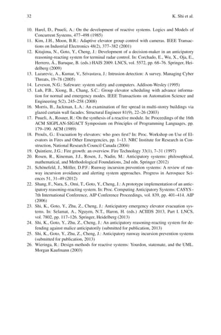 32 K. Shi et al.
10. Harel, D., Pnueli, A.: On the development of reactive systems. Logics and Models of
Concurrent Systems, 477–498 (1985)
11. Kim, J.H., Moon, B.R.: Adaptive elevator group control with cameras. IEEE Transac-
tions on Industrial Electronics 48(2), 377–382 (2001)
12. Kitajima, N., Goto, Y., Cheng, J.: Development of a decision-maker in an anticipatory
reasoning-reacting system for terminal radar control. In: Corchado, E., Wu, X., Oja, E.,
Herrero, Á., Baruque, B. (eds.) HAIS 2009. LNCS, vol. 5572, pp. 68–76. Springer, Hei-
delberg (2009)
13. Lazarevic, A., Kumar, V., Srivastava, J.: Intrusion detection: A survey. Managing Cyber
Threats, 19–78 (2005)
14. Leveson, N.G.: Safeware: system safety and computers. Addison-Wesley (1995)
15. Luh, P.B., Xiong, B., Chang, S.C.: Group elevator scheduling with advance informa-
tion for normal and emergency modes. IEEE Transactions on Automation Science and
Engineering 5(2), 245–258 (2008)
16. Morris, B., Jackman, L.A.: An examination of fire spread in multi-storey buildings via
glazed curtain wall facades. Structural Engineer 81(9), 22–26 (2003)
17. Pnueli, A., Rosner, R.: On the synthesis of a reactive module. In: Proceedings of the 16th
ACM SIGPLAN-SIGACT Symposium on Principles of Programming Languages, pp.
179–190. ACM (1989)
18. Proulx, G.: Evacuation by elevators: who goes first? In: Proc. Workshop on Use of El-
evators in Fires and Other Emergencies, pp. 1–13. NRC Institute for Research in Con-
struction, National Research Council Canada (2004)
19. Quintiere, J.G.: Fire growth: an overview. Fire Technology 33(1), 7–31 (1997)
20. Rosen, R., Kineman, J.J., Rosen, J., Nadin, M.: Anticipatory systems: philosophical,
mathematical, and Methodological Foundations, 2nd edn. Springer (2012)
21. Schönefeld, J., Möller, D.P.F.: Runway incursion prevention systems: A review of run-
way incursion avoidance and alerting system approaches. Progress in Aerospace Sci-
ences 51, 31–49 (2012)
22. Shang, F., Nara, S., Omi, T., Goto, Y., Cheng, J.: A prototype implementation of an antic-
ipatory reasoning-reacting system. In: Proc. Computing Anticipatory Systems: CASYS -
7th International Conference, AIP Conference Proceedings, vol. 839, pp. 401–414. AIP
(2006)
23. Shi, K., Goto, Y., Zhu, Z., Cheng, J.: Anticipatory emergency elevator evacuation sys-
tems. In: Selamat, A., Nguyen, N.T., Haron, H. (eds.) ACIIDS 2013, Part I. LNCS,
vol. 7802, pp. 117–126. Springer, Heidelberg (2013)
24. Shi, K., Goto, Y., Zhu, Z., Cheng, J.: An anticipatory reasoning-reacting system for de-
fending against malice anticipatorily (submitted for publication, 2013)
25. Shi, K., Goto, Y., Zhu, Z., Cheng, J.: Anticipatory runway incursion prevention systems
(submitted for publication, 2013)
26. Wieringa, R.: Design methods for reactive systems: Yourdon, statemate, and the UML.
Morgan Kaufmann (2003)
 