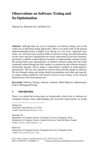 R. Lee (Ed.): Computer and Information Science, SCI 493, pp. 33–49.
DOI: 10.1007/978-3-319-00804-2_3 © Springer International Publishing Switzerland 2013
Observations on Software Testing and
Its Optimization
Dapeng Liu, Shaochun Xu, and Huafu Liu
Abstract. Although there are a lot of researches on software testing, most of the
works are on individual testing approaches. There is no much work on the general
understanding/discussion at higher level. Based on a few years’ industrial expe-
rience, we reviewed some research fields of software testing, provided discussion
on the issues that have emerged but not clearly represented in previous literature,
and tried to establish a philosophical viewpoint of understanding software testing.
By having listed some characteristics of modern software testing that have been
commonly noticed though not fully studied, we pointed out that software testing is
intrinsically dynamic and by nature a representative problem of multi-objective
optimization. The test cases should be evolved along with the change of software.
We also thought coding and testing should accommodate each other and especial-
ly coding strategy should be well chosen in favor of easy testing. A few research
directions have also been pointed out.
Keywords: Software Testing, software evolution, Multi-Objective Optimization,
Code to Debugging/Testing.
1 Introduction
There is no doubt that testing plays an irreplaceably critical role in software de-
velopment therefor deep understanding and successful improvement on testing
Dapeng Liu
GradientX, Santa Monica, CA, USA
e-mail: dapeng@gradientx.com
Shaochun Xu
Department of Computer Science, Changsha University, Changsha, China,
Department of Computer Science, Algoma University, Sault Ste Marie, Canada
e-mail: simon.xu@algomau.ca
Huafu Liu
Department of Computer Science, Changsha University, Changsha, China
e-mail: hfliu9063@163.com
 