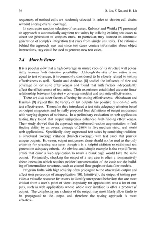 36 D. Liu, S. Xu, and H. Liu
sequences of method calls are randomly selected in order to shorten call chains
without altering overall coverage.
In contrast to random selection of test cases, Rubinov and Wuttke [7] presented
an approach to automatically augment test suites by utilizing existing test cases to
direct the generation of complex ones. In particular, they focused on automatic
generation of complex integration test cases from simple unit tests. The rationale
behind the approach was that since test cases contain information about object
interactions, they could be used to generate new test cases.
2.4 More Is Better
It is a popular view that a high coverage on source code or its structure will poten-
tially increase fault detection possibility. Although the size of test suites is not
equal to test coverage, it is commonly considered to be closely related to testing
effectiveness as well. Namin and Andrews [8] studied the influence of size and
coverage on test suite effectiveness and found that both factors independently
affect the effectiveness of test suites. Their experiment established accurate linear
relationship between (log(size) + coverage models) and test suite effectiveness.
There are also other factors affecting the testing effectiveness. Alshahwan and
Harman [9] argued that the variety of test outputs had positive relationship with
test effectiveness. Thereafter they introduced a test suite adequacy criterion based
on output uniqueness and formally proposed four definitions of output uniqueness
with varying degrees of strictness. In a preliminary evaluation on web application
testing they found that output uniqueness enhanced fault-finding effectiveness.
Their study showed that the approach outperformed random augmentation in fault
finding ability by an overall average of 280% in five medium sized, real world
web applications. Specifically, they augmented test suites by combining tradition-
al structural coverage criterion (branch coverage) with test cases that provide
unique outputs. However, output uniqueness alone should not be used as the only
criterion for selecting test cases though it is a helpful addition to traditional test
generation adequacy criteria. An obvious and simple example is that two different
errors that cause a web application to return a blank page would have the same
output. Fortunately, checking the output of a test case is often a comparatively
cheap operation which requires neither instrumentation of the code nor the build-
ing of intermediate structures, such as control flow graphs or data flow models.
Program faults with high severity often propagate to the observable output and
affect user perception of an application [10]. Intuitively, the output of testing pro-
vides a valuable resource for testers to identify unexpected behaviors that are more
critical from a user’s point of view, especially for applications with a lot of out-
puts, such as web applications whose whole user interface is often a product of
output. The complexity and richness of the output may most likely allow faults to
be propagated to the output and therefore the testing approach is more
effective.
 