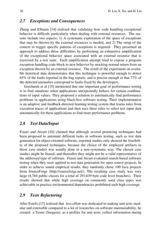 38 D. Liu, S. Xu, and H. Liu
2.7 Exceptions and Consequences
Zhang and Elbaum [14] realized that validating how code handling exceptional
behavior is difficult, particularly when dealing with external resources. The rea-
sons include two aspects: 1) A systematic exploration of the space of exceptions
that may be thrown by the external resources is needed, and 2) The setup of the
context to trigger specific patterns of exceptions is required. They presented an
approach to address those difficulties by performing an exhaustive amplification
of the exceptional behavior space associated with an external resource that is
exercised by a test suite. Each amplification attempt tried to expose a program
exception handling code block to new behavior by mocking normal return from an
exception thrown by an external resource. The result of the experiment on availa-
ble historical data demonstrates that this technique is powerful enough to detect
65% of the faults reported in the bug reports, and is precise enough in that 77% of
the detected anomalies correspond to faults fixed by the developers.
Grechanik et al [15] mentioned that one important goal of performance testing
is to find situations when applications unexpectedly behave for certain combina-
tions of input values. They proposed a solution to automatically find performance
problems in applications using black-box software testing. Their implementation
is an adaptive and feedback-directed learning testing system that learns rules from
execution traces of applications and then uses these rules to select test input data
automatically for these applications to find more performance problems.
2.8 Test Data/Input
Fraser and Arcuri [16] claimed that although several promising techniques had
been proposed to automate different tasks in software testing, such as test data
generation for object-oriented software, reported studies only showed the feasibili-
ty of the proposed techniques, because the choice of the employed artifacts in
those case studies was usually done in a non-systematic way. The chosen case
studies might be biased, and thereafter they might not be a valid representative of
the addressed type of software. Fraser and Arcuri evaluated search-based software
testing when they were applied to test data generation for open source projects. In
order to achieve sound empirical results, they randomly chose 100 Java projects
from SourceForge (http://sourceforge.net/). The resulting case study was very
large (8,784 public classes for a total of 291,639 byte code level branches). Their
results showed that while high coverage on commonly used class types was
achievable in practice environmental dependencies prohibited such high coverage.
2.9 Tests Refactoring
After Estefo [17] realized that less effort was dedicated to making unit tests mod-
ular and extensible compared to a lot of researches on software maintainability, he
created a Tester (Surgeon), as a profiler for unit tests, collect information during
 