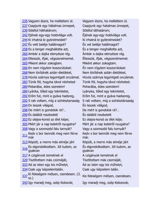 235 Vagyem észre, ha mellettem ül. Vegyem észre, ha mellettem ül.
237 Csapjunk egy hátalmas ünnepet, Csapjunk egy hatalmas ünnepet,
239 Sötétül háthatárom; Sötétül láthatárom;
242 Ejének egy-egy holdvilága volt. Éjének egy-egy holdvilága volt.
244 Ki irhatná le györelmeidet? Ki irhatná le gyötrelmeidet?
247 És vett beléje halálmagot? És vet beléje halálmagot?
258 Es a tenger meghallotta azt, És a tenger meghallotta azt,
260 Ambár a dajka elenyésze rég. Ámbár a dajka elenyésze rég.
264 Eltessük, ifjak, végszerelmemet. Éltessük, ifjak, végszerelmemet.
265 Mikent akkor zokogtam. Miként akkor zokogtam.
266 En nem irígylem koszorútokat: Én nem irígylem koszorútokat:
268 Nem törődnék aztán életökkel, Nem törődnek aztán életökkel,
278 Hüvös szárnya legyintgetl orczámat. Hüvös szárnya legyintgeti orczámat.
283 Tünik föl, hogyha távol nézheted Tünik föl, hogyha távol nézheted.
289 Pobarába, édes szerelem! Poharába, édes szerelem!
289 Lyánka, tőled egy tekintetet, Lyányka, tőled egy tekintetet,
292 Erőm fut, mint a gyáva hadsreg, Erőm fut, mint a gyáva hadsereg,
292 S rab voltam, míg a színésztarsaság S rab voltam, míg a színésztársaság
294 En leszek világod, Én leszek világod,
298 De miért is gondolok rá?… De mért is gondolok rá?…
299 És dalától reszkedett És dalától reszketett
303 Ez olajos-korsó az élet képe; Ez olajos-korsó az élet kéje;
305 Miért jár a nap keletről nyugatra? Mért jár a nap keletről nyugatra?
308 Vagy a szomszéd falu tarnyát? Vagy a szomszéd falu tornyát?
311
Kedv s bor bennök meg nem férve
már
Kedv s bor bennök meg nem férve
már.
313 Röpütt, a merre más elméje járt Röpült, a merre más elméje járt
316
Es elgondolkodtam. Jól tudom, az
gyakran
És elgondolkodtam. Jól tudom, az
gyakran
317 A czigánvok temetnek el A czigányok temetnek el
329 Tisztítottam más czizmáját, Tisztítottam más csizmáját,
333 Ad az isten egy kis műhelyt, Ád az isten egy kis műhelyt,
334 Csak ugy képzelemtalán. Csak ugy képzelem talán.
337
Ki feleségem mélyen, csendesen. (3.
sz.)
Kis feleségem mélyen, csendesen.
343 Igy maradj meg, szép Kolosvár, Igy maradj meg, szép Kolozsvár,
 