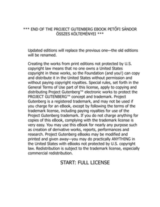 *** END OF THE PROJECT GUTENBERG EBOOK PETŐFI SÁNDOR
ÖSSZES KÖLTEMÉNYEI ***
Updated editions will replace the previous one—the old editions
will be renamed.
Creating the works from print editions not protected by U.S.
copyright law means that no one owns a United States
copyright in these works, so the Foundation (and you!) can copy
and distribute it in the United States without permission and
without paying copyright royalties. Special rules, set forth in the
General Terms of Use part of this license, apply to copying and
distributing Project Gutenberg™ electronic works to protect the
PROJECT GUTENBERG™ concept and trademark. Project
Gutenberg is a registered trademark, and may not be used if
you charge for an eBook, except by following the terms of the
trademark license, including paying royalties for use of the
Project Gutenberg trademark. If you do not charge anything for
copies of this eBook, complying with the trademark license is
very easy. You may use this eBook for nearly any purpose such
as creation of derivative works, reports, performances and
research. Project Gutenberg eBooks may be modified and
printed and given away—you may do practically ANYTHING in
the United States with eBooks not protected by U.S. copyright
law. Redistribution is subject to the trademark license, especially
commercial redistribution.
START: FULL LICENSE
 