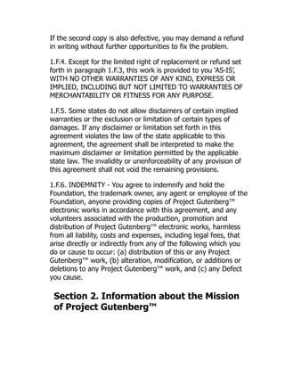 If the second copy is also defective, you may demand a refund
in writing without further opportunities to fix the problem.
1.F.4. Except for the limited right of replacement or refund set
forth in paragraph 1.F.3, this work is provided to you ‘AS-IS’,
WITH NO OTHER WARRANTIES OF ANY KIND, EXPRESS OR
IMPLIED, INCLUDING BUT NOT LIMITED TO WARRANTIES OF
MERCHANTABILITY OR FITNESS FOR ANY PURPOSE.
1.F.5. Some states do not allow disclaimers of certain implied
warranties or the exclusion or limitation of certain types of
damages. If any disclaimer or limitation set forth in this
agreement violates the law of the state applicable to this
agreement, the agreement shall be interpreted to make the
maximum disclaimer or limitation permitted by the applicable
state law. The invalidity or unenforceability of any provision of
this agreement shall not void the remaining provisions.
1.F.6. INDEMNITY - You agree to indemnify and hold the
Foundation, the trademark owner, any agent or employee of the
Foundation, anyone providing copies of Project Gutenberg™
electronic works in accordance with this agreement, and any
volunteers associated with the production, promotion and
distribution of Project Gutenberg™ electronic works, harmless
from all liability, costs and expenses, including legal fees, that
arise directly or indirectly from any of the following which you
do or cause to occur: (a) distribution of this or any Project
Gutenberg™ work, (b) alteration, modification, or additions or
deletions to any Project Gutenberg™ work, and (c) any Defect
you cause.
Section 2. Information about the Mission
of Project Gutenberg™
 