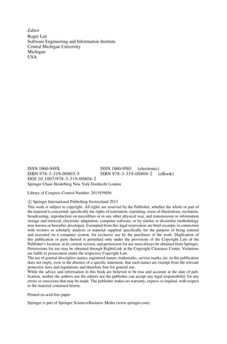 Editor
Roger Lee
Software Engineering and Information Institute
Central Michigan University
Michigan
USA
ISSN 1860-949X ISSN 1860-9503 (electronic)
ISBN 978-3-319-00803-5 ISBN 978-3-319-00804-2 (eBook)
DOI 10.1007/978-3-319-00804-2
Springer Cham Heidelberg New York Dordrecht London
Library of Congress Control Number: 2013939056
c
 Springer International Publishing Switzerland 2013
This work is subject to copyright. All rights are reserved by the Publisher, whether the whole or part of
the material is concerned, specifically the rights of translation, reprinting, reuse of illustrations, recitation,
broadcasting, reproduction on microfilms or in any other physical way, and transmission or information
storage and retrieval, electronic adaptation, computer software, or by similar or dissimilar methodology
now known or hereafter developed. Exempted from this legal reservation are brief excerpts in connection
with reviews or scholarly analysis or material supplied specifically for the purpose of being entered
and executed on a computer system, for exclusive use by the purchaser of the work. Duplication of
this publication or parts thereof is permitted only under the provisions of the Copyright Law of the
Publisher’s location, in its current version, and permission for use must always be obtained from Springer.
Permissions for use may be obtained through RightsLink at the Copyright Clearance Center. Violations
are liable to prosecution under the respective Copyright Law.
The use of general descriptive names, registered names, trademarks, service marks, etc. in this publication
does not imply, even in the absence of a specific statement, that such names are exempt from the relevant
protective laws and regulations and therefore free for general use.
While the advice and information in this book are believed to be true and accurate at the date of pub-
lication, neither the authors nor the editors nor the publisher can accept any legal responsibility for any
errors or omissions that may be made. The publisher makes no warranty, express or implied, with respect
to the material contained herein.
Printed on acid-free paper
Springer is part of Springer Science+Business Media (www.springer.com)
 