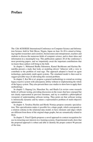 Preface
The 12th ACIS/IEEE International Conference on Computer Science and Informa-
tion Science, held in Toki Messe, Nigata, Japan on June 16–20 is aimed at bring-
ing together researchers and scientists, businessmen and entrepreneurs, teachers and
students to discuss the numerous fields of computer science, and to share ideas and
information in a meaningful way. This publication captures 20 of the conference’s
most promising papers, and we impatiently await the important contributions that
we know these authors will bring to the field.
In chapter 1, Mohamed Redha Sidoumou, Kamal Bechkoum and Karima Be-
natchba present a study that looks at modeling drivers’ behavior with a view to
contribute to the problem of road rage. The approach adopted is based on agent
technology, particularly multi-agent systems. The simulated model is then used to
suggest possible ways of alleviating this societal problem.
In chapter 2, Kai Shi et al. propose a general methodology to extend an existing
legacy reactive system with anticipatory ability without re-implementing the whole
of the legacy system. They also present three case studies to show how to apply their
methodology.
In chapter 3, Dapeng Liu, Shaochun Xu, and Huafu Liu review some research
fields of software testing, providing discussion on the issues that have emerged but
not clearly represented in previous literature, and try to establish a philosophical
viewpoint of understanding software testing. They point out that software testing
is intrinsically dynamic and by nature a representative problem of multi-objective
optimization.
In chapter 4, Teruhisa Hochin and Hiroki Nomiya propose semantic specializa-
tion. This specialization makes it possible for a shape graph, which corresponds to
a relation schema in the relational data model, to have elements and edges which
are different from those of the original shape graphs, but are semantically related to
them.
In chapter 5, Yücel Uğurlu proposes a novel approach to context recognition for
use in extracting user interests in e-learning systems. Experimental results show that
the proposed approach is robust and able to identify the proper context 96 percent
of the time.
 