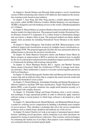 VI Preface
In chapter 6, Satoshi Kimura and Hiroyuki Inaba propose a novel visualization
system of IDS considering order relation of IP addresses that emphasize the anoma-
lous warning events based on past tendency.
In chapter 7, Insu Song and John Vong present a mobile phone-based bank-
ing system, called ACMB (Affective Cashless Mobile Banking), for microfinance.
ACMB is designed to provide banking services to the world’s unbanked population
of 2.2 billion.
In chapter 8, Shuya Ishida et al. propose Shadow detection methods based on new
shadow models for object detection. The proposed model includes Normalized Vec-
tor Distance instead of Y component. It is a robust feature to illumination changes
and can remove a shadow effect in part. The proposed method can obtain shadow
regions more accurately by including Normalized Vector Distance in the shadow
model.
In chapter 9, Takuya Nakagawa, Yuji Iwahori and M.K. Bhuyan propose a new
method to improve the classification accuracy by multiple classes classification us-
ing multiple SVM. The proposed approach classifies the true and pseudo defects by
adding features to decrease the incorrect classification.
In chapter 10, Paulo Mauricio Goncalves Junior and Roberto Souto Maior de
Barros propose an improvement to RCD to perform the statistical tests in parallel
by the use of a thread pool and presents how parallelism impacts performance. RCD
is a framework for dealing with recurring concept drifts.
In chapter 11, Óscar Mortágua Pereira, Rui L. Aguiar, and Maribel Yasmina
Santos propse Concurrent Tuple Set Architecture (CTSA) to manage local mem-
ory structures. Their architecture is meant to overcome current fragilities present in
Call Level Interfaces.
In chapter 12, Masashi Kawaguchi, Naohiro Ishii and Masayoshi Umeno develop
a neuro chip and an artificial retina chip to comprise the neural network model and
simulate the biomedical vision system.
In chapter 13, Nomin Batnyam, Ariundelger Gantulga and Sejong Oh propose an
efficient method to facilitate SNP data classification. Single Nucleotide Polymor-
phism (SNP), a unit of genetic variations, has caught much attention recently, as it
is associated with complex diseases.
In chapter 14, Tomohiko Takagi and Zengo Furukawa show a novel construc-
tion technique of large operational profiles in order to effectively apply statistical
software testing to recent projects in which large software is developed in a short
timeframe.
In chapter 15, Ahmad Karawash, Hamid Mcheick, and Mohamed Dbouk discuss
a model for verifying service composition by building a distributed semi-compiler
of service process. They introduce a technique that solves the service composition
problems such as infinite loops, deadlock and replicate use of the service.
In chapter 16, James Church et al. look at one aspect of automated species identi-
fication: unfolding curved specimens, which commonly occur when specimens are
prepared for storage in natural history collections. They examine various techniques
for estimating the medial axis of an object, then propose a new method for medial
axis estimation based on localized spatial depth.
 