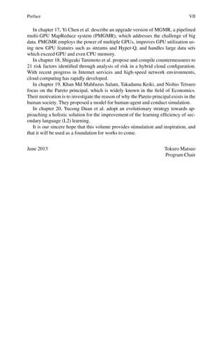 Preface VII
In chapter 17, Yi Chen et al. describe an upgrade version of MGMR, a pipelined
multi-GPU MapReduce system (PMGMR), which addresses the challenge of big
data. PMGMR employs the power of multiple GPUs, improves GPU utilization us-
ing new GPU features such as streams and Hyper-Q, and handles large data sets
which exceed GPU and even CPU memory.
In chapter 18, Shigeaki Tanimoto et al. propose and compile countermeasures to
21 risk factors identified through analysis of risk in a hybrid cloud configuration.
With recent progress in Internet services and high-speed network environments,
cloud computing has rapidly developed.
In chapter 19, Khan Md Mahfuzus Salam, Takadama Keiki, and Nishio Tetsuro
focus on the Pareto principal, which is widely known in the field of Economics.
Their motivation is to investigate the reason of why the Pareto principal exists in the
human society. They proposed a model for human-agent and conduct simulation.
In chapter 20, Yucong Duan et al. adopt an evolutionary strategy towards ap-
proaching a holistic solution for the improvement of the learning efficiency of sec-
ondary language (L2) learning.
It is our sincere hope that this volume provides stimulation and inspiration, and
that it will be used as a foundation for works to come.
June 2013 Tokuro Matsuo
Program Chair
 