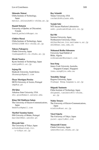 List of Contributors XIII
Shinsuke Matsui
Chiba Institute of Technology,
Japan
matsui.shinsuke@it-chiba.ac.jp
Hamid Mcheick
University of Quebec at Chicoutimi,
Canada
hamid_mcheick@uqac.ca
Chihiro Murai
Chiba Institute of Technology, Japan
S0942124KM @it-chiba.ac.jp
Takuya Nakagawa
Chubu University, Japan
tnakagwa@cvl.cs.chubu.ac.jp
Hiroki Nomiya
Kyoto Institute of Technology, Japan
nomiya@kit.ac.jp
Sejong Oh
Dankook University, South Korea
dkumango@gmail.com
Óscar Mortágua Pereira
DETI–University of Aveiro, Portugal
omp@ua.pt
Zhi Qiao
Arkansas State University, USA
zhi.qiao@smail.astate.edu
Khan Md Mahfuzus Salam
The University of Electro-Communications,
Japan
kmahfuz@gmail.com
Maribel Yasmina Santos
DSI-Univerity of Minho, Portugal
maribel@dsi.uminho.pt
Hiroyuki Sato
The University of Tokyo, Japan
schuko@satolab.itc.
u-tokyo.ac.jp
Ray Schmidt
Tulane University, USA
rschmidt@tulane.edu
Yosiaki Seki
NTT Secure Platform Laboratories
seki.yoshiaki@lab.ntt.co.jp
Kai Shi
Saitama University, Japan
Northeastern University, China
shikai@aise.ics.saitama-u.ac.jp
shik@swc.neu.edu.cn
Mohamed Redha Sidoumou
University Saad Dahlab of
Blida, Algeria
sidoumoumr@hotmail.com
Insu Song
James Cook University Australia,
Singapore Campus, Singapore
insu.song@jcu.edu.au
Tomohiko Takagi
Kagawa University, Japan
ftakagi @eng.kagawa-u.ac.jp
Shigeaki Tanimoto
Chiba Institute of Technology, Japan
shigeaki.tanimoto@it-chiba.
ac.jp
Nishio Tetsuro
The University of Electro-Communications,
Japan
nishino@uec.ac.jp
Yücel Uğurlu
The University of Tokyo, Japan
yucel.ugurlu@ni.com
Masayoshi Umeno
Chubu University, Japan
umeno@solan.chubu.ac.jp
 