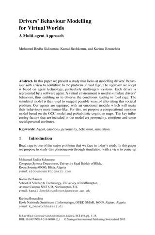 R. Lee (Ed.): Computer and Information Science, SCI 493, pp. 1–15.
DOI: 10.1007/978-3-319-00804-2_1 © Springer International Publishing Switzerland 2013
Drivers’ Behaviour Modelling
for Virtual Worlds
A Multi-agent Approach
Mohamed Redha Sidoumou, Kamal Bechkoum, and Karima Benatchba
Abstract. In this paper we present a study that looks at modelling drivers’ behav-
iour with a view to contribute to the problem of road rage. The approach we adopt
is based on agent technology, particularly multi-agent systems. Each driver is
represented by a software agent. A virtual environment is used to simulate drivers’
behaviour, thus enabling us to observe the conditions leading to road rage. The
simulated model is then used to suggest possible ways of alleviating this societal
problem. Our agents are equipped with an emotional module which will make
their behaviours more human-like. For this, we propose a computational emotion
model based on the OCC model and probabilistic cognitive maps. The key influ-
encing factors that are included in the model are personality, emotions and some
social/personal attributes.
Keywords: Agent, emotions, personality, behaviour, simulation.
1 Introduction
Road rage is one of the major problems that we face in today’s roads. In this paper
we propose to study this phenomenon through simulation, with a view to come up
Mohamed Redha Sidoumou
Computer Science Department, University Saad Dahlab of Blida,
Route Soumaa 09000, Blida, Algeria
e-mail: sidoumoumr@hotmail.com
Kamal Bechkoum
School of Science  Technology, University of Northampton,
Avenue Campus NN2 6JD, Northampton, UK
e-mail: kamal.bechkoum@northampton.ac.uk
Karima Benatchba
Ecole Nationale Supérieure d’Informatique, OUED SMAR, 16309, Algiers, Algeria
e-mail: k_benatchba@esi.dz
 