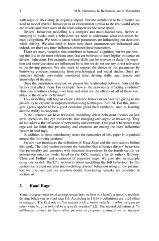 2 M.R. Sidoumou, K. Bechkoum, and K. Benatchba
with ways of alleviating its negative impact. For the simulation to be effective we
need to model drivers’ behaviour in an environment similar to the real world where
car drivers and other users of the road compete for the same space.
Drivers’ behaviour modelling is a complex and multi-faceted-task. Before at-
tempting to model such a behaviour, we need to understand what constitutes hu-
man’s cognition. We need to know which parameters are influencing our decisions
while driving. We also need to know how these parameters are influenced and,
indeed, are there any inter-influences between these parameters.
There are many variables that contribute to humans’ cognition, but we are limit-
ing this list to the most relevant ones that are believed to have higher influence on
drivers’ behaviour. For example, cooking skills can be relevant in daily life cogni-
tion and some decisions are influenced by it, but we do not see any direct relevance
to the driving process. We also need to support the choice of our parameters by
borrowing concepts emanating from psychological and social studies. Such pa-
rameters include personality, emotional state, driving skills, age, gender and
knowledge of the map.
Once the parameters selected, we present the relationship between them and the
factors that affect them. For example: how is the personality affecting emotions?
How can emotions change over time and what are the effects of all of these vari-
ables on the drivers’ behaviour?
This modelling will help us create a drivers’ behaviour architecture giving us the
possibility to explore its implementation using techniques from AI. For this, intelli-
gent agents appear to be a good candidate given their attributes, such as learning
and the ability to cooperate.
In the literature we have reviewed, modelling driver behaviour focuses on low
level operations like eye movement, lane changing and cognitive reasoning. They
do not address the influence of personality and emotions. Our goal is to reduce road
rage and we think that personality and emotions are among the most influential
factors in road rage.
In addition to these introductory notes the remainder of this paper is organised
around the following sections:
Section two introduces the definition of Road Rage and the motivations behind
this work. The third section presents the variables that influence drivers’ behaviour
like personality and emotions with literature discussions. In the fourth section we
present our emotion model based on the OCC (named after its authors Orthony,
Clore and Collins) and a variation of cognitive maps. We give also an example
using our model. The fifth section is about modelling the full behaviour. In this
section we present our plan into modelling drivers’ behaviour using all the parame-
ters we discussed and our emotion model. Concluding remarks are presented in
section six.
2 Road Rage
Some disagreements exist among researchers on how to classify a specific reckless
driving behaviour as road rage [1]. According to [1] two definitions are used often
in research. The first one is: “an assault with a motor vehicle or other weapon on
other vehicles, precipitated by a specific incident” [2]. The second definition is: “a
deliberate attempt to harm other persons or property arising from an incident
 