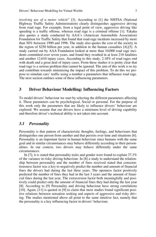 Drivers’ Behaviour Modelling for Virtual Worlds 3
involving use of a motor vehicle” [3]. According to [1] the NHTSA (National
Highway Traffic Safety Administration) clearly distinguishes aggressive driving
from road rage. For example, from a legal point of view, aggressive driving like
speeding is a traffic offense, whereas road rage is a criminal offense [1]. Takaku
also quotes a study conducted by AAA’s (American Automobile Association)
Foundation for Traffic Safety that found that road-rage incidents increased by more
than 50% between 1990 and 1996. The study also quotes the cost of the society in
the region of $250 billion per year, in addition to the human casualties [4],[5]. A
study carried out by AAA Foundation looked at more than 10,000 road rage inci-
dents committed over seven years, and found they resulted in at least 218 fatalities
and another 12,610 injury cases. According to this study, 2.18% of road rages end
with death and a great deal of injury cases. From these studies it is pretty clear that
road rage is a serious problem that cannot be ignored. The aim of this work is to try
and contribute towards minimizing the impact of this problem. To do this we pro-
pose to simulate cars’ traffic using a number a parameters that influence road rage.
The next section outlines some of these influencing parameters.
3 Driver Behaviour Modelling: Influencing Factors
To model drivers’ behaviour we start by selecting the different parameters affecting
it. Those parameters can be psychological, Social or personal. For the purpose of
this work only the parameters that are likely to influence drivers’ behaviour are
explored. We assume that our drivers have a minimum level of driving capability
and therefore driver’s technical ability is not taken into account.
3.1 Personality
Personality is that pattern of characteristic thoughts, feelings, and behaviours that
distinguishes one person from another and that persists over time and situations [6].
Personality is an important factor in human behaviour since humans with the same
goal and in similar circumstances may behave differently according to their person-
alities. In our context, two drivers may behave differently under the same
circumstances.
In [7], it is stated that personality traits and gender were found to explain 37.3%
of the variance in risky driving behaviour. In [8] a study to understand the relation-
ship between personality and the number of fines received stated that conscien-
tiousness factor was a key to negatively predict the number and amount of financial
fines the drivers had during the last three years. The openness factor positively
predicted the number of fines they had in the last 3 years and the amount of finan-
cial fines during the last year. The extraversion factor both meaningfully and posi-
tively could predict only the amount of financial fines they had during the last year
[8]. According to [9] Personality and driving behaviour have strong correlations
[10]. Again, [11] is quoted in [9] to claim that most studies found significant posi-
tive relations between sensation seeking and aspects of aggressive and risky driv-
ing. The studies mentioned above all point to the same intuitive fact, namely that
the personality is a key influencing factor in drivers’ behaviour.
 