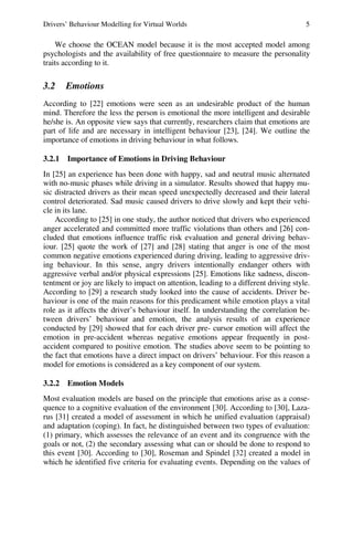Drivers’ Behaviour Modelling for Virtual Worlds 5
We choose the OCEAN model because it is the most accepted model among
psychologists and the availability of free questionnaire to measure the personality
traits according to it.
3.2 Emotions
According to [22] emotions were seen as an undesirable product of the human
mind. Therefore the less the person is emotional the more intelligent and desirable
he/she is. An opposite view says that currently, researchers claim that emotions are
part of life and are necessary in intelligent behaviour [23], [24]. We outline the
importance of emotions in driving behaviour in what follows.
3.2.1 Importance of Emotions in Driving Behaviour
In [25] an experience has been done with happy, sad and neutral music alternated
with no-music phases while driving in a simulator. Results showed that happy mu-
sic distracted drivers as their mean speed unexpectedly decreased and their lateral
control deteriorated. Sad music caused drivers to drive slowly and kept their vehi-
cle in its lane.
According to [25] in one study, the author noticed that drivers who experienced
anger accelerated and committed more traffic violations than others and [26] con-
cluded that emotions influence traffic risk evaluation and general driving behav-
iour. [25] quote the work of [27] and [28] stating that anger is one of the most
common negative emotions experienced during driving, leading to aggressive driv-
ing behaviour. In this sense, angry drivers intentionally endanger others with
aggressive verbal and/or physical expressions [25]. Emotions like sadness, discon-
tentment or joy are likely to impact on attention, leading to a different driving style.
According to [29] a research study looked into the cause of accidents. Driver be-
haviour is one of the main reasons for this predicament while emotion plays a vital
role as it affects the driver’s behaviour itself. In understanding the correlation be-
tween drivers’ behaviour and emotion, the analysis results of an experience
conducted by [29] showed that for each driver pre- cursor emotion will affect the
emotion in pre-accident whereas negative emotions appear frequently in post-
accident compared to positive emotion. The studies above seem to be pointing to
the fact that emotions have a direct impact on drivers’ behaviour. For this reason a
model for emotions is considered as a key component of our system.
3.2.2 Emotion Models
Most evaluation models are based on the principle that emotions arise as a conse-
quence to a cognitive evaluation of the environment [30]. According to [30], Laza-
rus [31] created a model of assessment in which he unified evaluation (appraisal)
and adaptation (coping). In fact, he distinguished between two types of evaluation:
(1) primary, which assesses the relevance of an event and its congruence with the
goals or not, (2) the secondary assessing what can or should be done to respond to
this event [30]. According to [30], Roseman and Spindel [32] created a model in
which he identified five criteria for evaluating events. Depending on the values of
 