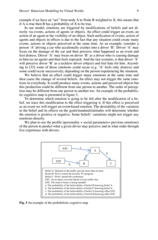 Drivers’ Behaviour Modelling for Virtual Worlds 9
example if we have an “arc” from node A to Node B weighted to X, this means that
if A is true then B has a probability of X to be true.
In our model, emotions are triggered by modifications of beliefs and not di-
rectly via events, actions of agents or objects. An effect could trigger an event, an
action of an agent or the visibility of an object. Such unification of events, action of
agents and objects in effects is due to the fact that any situation could create many
events, actions or objects perceived at the same time. As an example: consider a
person ‘A’ driving a car who accidentally crashes into a driver ‘B’. Driver ‘A’ may
focus on the damage of the car and then perceive what happened as an event and
feel distress. Driver ‘A’ may focus on driver ‘B’ as a driver who is causing damage
to him (as an agent) and then feels reproach. And the last scenario, is that driver ‘A’
will perceive driver ‘B’ as a reckless driver (object) and feel hate for him. Accord-
ing to [33] some of those emotions could occur (e.g. ‘A’ feels only distress) and
some could occur successively; depending on the person experiencing the situation.
We believe that an effect could trigger many emotions at the same time and
then cause the change of several beliefs. An effect may not trigger the same emo-
tions in everybody. It could produce many events, actions and perceived objects but
this production could be different from one person to another. The order of percep-
tion may be different from one person to another too. An example of the probabilis-
tic cognitive map is presented in figure 3.
To determine which emotion is going to be felt after the modification of a be-
lief, we trace this modification to the effect triggering it. If this effect is perceived
as an event we will trigger an event-based emotion. The desirability of the variation
in the belief and its effects on the goals/standards/attitudes will determine whether
the emotion is positive or negative. Some beliefs’ variations might not trigger any
emotions directly.
We plan to use the profile (personality + social parameters+ previous emotions)
of the person to predict what a given driver may perceive and in what order through
live experience with drivers.
A
Eff1
a
b
Belief A: Blocked in the traffic jam for more than an hour
Belief B: Won’t watch the favorite TV program
Belief C: Won’t attend the conference
Eff1: An accident occurred ahead of your traffic line
Eff2: The road to home is being mended
a: The probability of the believability of belief B knowing belief A
b: The probability of the believability of belief C knowing belief A
c: The probability of the believability of belief A knowing effect Eff1
d: The probability of the believability of belief B knowing effect Eff2
c
d C
B
Eff2
Fig. 3 An example of the probabilistic cognitive map
 