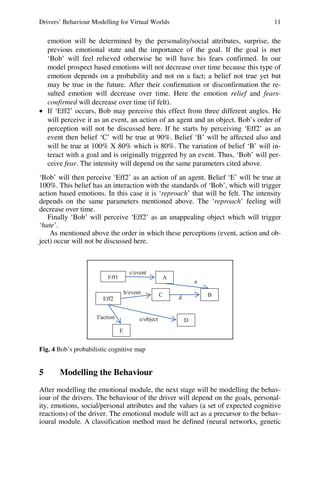 Drivers’ Behaviour Modelling for Virtual Worlds 11
emotion will be determined by the personality/social attributes, surprise, the
previous emotional state and the importance of the goal. If the goal is met
‘Bob’ will feel relieved otherwise he will have his fears confirmed. In our
model prospect based emotions will not decrease over time because this type of
emotion depends on a probability and not on a fact; a belief not true yet but
may be true in the future. After their confirmation or disconfirmation the re-
sulted emotion will decrease over time. Here the emotion relief and fears-
confirmed will decrease over time (if felt).
• If ‘Eff2’ occurs, Bob may perceive this effect from three different angles. He
will perceive it as an event, an action of an agent and an object. Bob’s order of
perception will not be discussed here. If he starts by perceiving ‘Eff2’ as an
event then belief ‘C’ will be true at 90%. Belief ‘B’ will be affected also and
will be true at 100% X 80% which is 80%. The variation of belief ‘B’ will in-
teract with a goal and is originally triggered by an event. Thus, ‘Bob’ will per-
ceive fear. The intensity will depend on the same parameters cited above.
‘Bob’ will then perceive ‘Eff2’ as an action of an agent. Belief ‘E’ will be true at
100%. This belief has an interaction with the standards of ‘Bob’, which will trigger
action based emotions. In this case it is ‘reproach’ that will be felt. The intensity
depends on the same parameters mentioned above. The ‘reproach’ feeling will
decrease over time.
Finally ‘Bob’ will perceive ‘Eff2’ as an unappealing object which will trigger
‘hate’.
As mentioned above the order in which these perceptions (event, action and ob-
ject) occur will not be discussed here.
a
c/event
d
e/object
f/action
b/event
A
B
C
D
E
Eff1
Eff2
Fig. 4 Bob’s probabilistic cognitive map
5 Modelling the Behaviour
After modelling the emotional module, the next stage will be modelling the behav-
iour of the drivers. The behaviour of the driver will depend on the goals, personal-
ity, emotions, social/personal attributes and the values (a set of expected cognitive
reactions) of the driver. The emotional module will act as a precursor to the behav-
ioural module. A classification method must be defined (neural networks, genetic
 