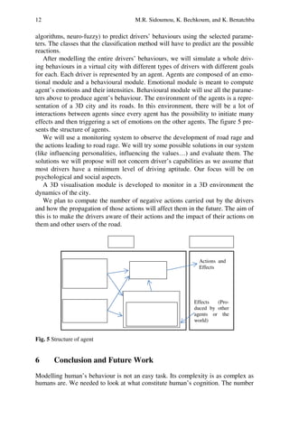 12 M.R. Sidoumou, K. Bechkoum, and K. Benatchba
algorithms, neuro-fuzzy) to predict drivers’ behaviours using the selected parame-
ters. The classes that the classification method will have to predict are the possible
reactions.
After modelling the entire drivers’ behaviours, we will simulate a whole driv-
ing behaviours in a virtual city with different types of drivers with different goals
for each. Each driver is represented by an agent. Agents are composed of an emo-
tional module and a behavioural module. Emotional module is meant to compute
agent’s emotions and their intensities. Behavioural module will use all the parame-
ters above to produce agent’s behaviour. The environment of the agents is a repre-
sentation of a 3D city and its roads. In this environment, there will be a lot of
interactions between agents since every agent has the possibility to initiate many
effects and then triggering a set of emotions on the other agents. The figure 5 pre-
sents the structure of agents.
We will use a monitoring system to observe the development of road rage and
the actions leading to road rage. We will try some possible solutions in our system
(like influencing personalities, influencing the values…) and evaluate them. The
solutions we will propose will not concern driver’s capabilities as we assume that
most drivers have a minimum level of driving aptitude. Our focus will be on
psychological and social aspects.
A 3D visualisation module is developed to monitor in a 3D environment the
dynamics of the city.
We plan to compute the number of negative actions carried out by the drivers
and how the propagation of those actions will affect them in the future. The aim of
this is to make the drivers aware of their actions and the impact of their actions on
them and other users of the road.
Fig. 5 Structure of agent
6 Conclusion and Future Work
Modelling human’s behaviour is not an easy task. Its complexity is as complex as
humans are. We needed to look at what constitute human’s cognition. The number
Effects (Pro-
duced by other
agents or the
world)
Emotional module
Behavioural
module
Personality,
Social/personal
attributes,
Actions and
Effects
Goals,
Standards,
Probabilistic cog-
nitive map (for
Agent External world
 
