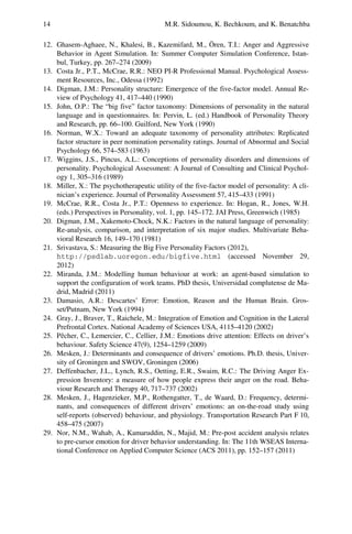 14 M.R. Sidoumou, K. Bechkoum, and K. Benatchba
12. Ghasem-Aghaee, N., Khalesi, B., Kazemifard, M., Ören, T.I.: Anger and Aggressive
Behavior in Agent Simulation. In: Summer Computer Simulation Conference, Istan-
bul, Turkey, pp. 267–274 (2009)
13. Costa Jr., P.T., McCrae, R.R.: NEO PI-R Professional Manual. Psychological Assess-
ment Resources, Inc., Odessa (1992)
14. Digman, J.M.: Personality structure: Emergence of the five-factor model. Annual Re-
view of Psychology 41, 417–440 (1990)
15. John, O.P.: The “big five” factor taxonomy: Dimensions of personality in the natural
language and in questionnaires. In: Pervin, L. (ed.) Handbook of Personality Theory
and Research, pp. 66–100. Guilford, New York (1990)
16. Norman, W.X.: Toward an adequate taxonomy of personality attributes: Replicated
factor structure in peer nomination personality ratings. Journal of Abnormal and Social
Psychology 66, 574–583 (1963)
17. Wiggins, J.S., Pincus, A.L.: Conceptions of personality disorders and dimensions of
personality. Psychological Assessment: A Journal of Consulting and Clinical Psychol-
ogy 1, 305–316 (1989)
18. Miller, X.: The psychotherapeutic utility of the five-factor model of personality: A cli-
nician’s experience. Journal of Personality Assessment 57, 415–433 (1991)
19. McCrae, R.R., Costa Jr., P.T.: Openness to experience. In: Hogan, R., Jones, W.H.
(eds.) Perspectives in Personality, vol. 1, pp. 145–172. JAI Press, Greenwich (1985)
20. Digman, J.M., Xakemoto-Chock, N.K.: Factors in the natural language of personality:
Re-analysis, comparison, and interpretation of six major studies. Multivariate Beha-
vioral Research 16, 149–170 (1981)
21. Srivastava, S.: Measuring the Big Five Personality Factors (2012),
http://psdlab.uoregon.edu/bigfive.html (accessed November 29,
2012)
22. Miranda, J.M.: Modelling human behaviour at work: an agent-based simulation to
support the configuration of work teams. PhD thesis, Universidad complutense de Ma-
drid, Madrid (2011)
23. Damasio, A.R.: Descartes’ Error: Emotion, Reason and the Human Brain. Gros-
set/Putnam, New York (1994)
24. Gray, J., Braver, T., Raichele, M.: Integration of Emotion and Cognition in the Lateral
Prefrontal Cortex. National Academy of Sciences USA, 4115–4120 (2002)
25. Pêcher, C., Lemercier, C., Cellier, J.M.: Emotions drive attention: Effects on driver’s
behaviour. Safety Science 47(9), 1254–1259 (2009)
26. Mesken, J.: Determinants and consequence of drivers’ emotions. Ph.D. thesis, Univer-
sity of Groningen and SWOV, Groningen (2006)
27. Deffenbacher, J.L., Lynch, R.S., Oetting, E.R., Swaim, R.C.: The Driving Anger Ex-
pression Inventory: a measure of how people express their anger on the road. Beha-
viour Research and Therapy 40, 717–737 (2002)
28. Mesken, J., Hagenzieker, M.P., Rothengatter, T., de Waard, D.: Frequency, determi-
nants, and consequences of different drivers’ emotions: an on-the-road study using
self-reports (observed) behaviour, and physiology. Transportation Research Part F 10,
458–475 (2007)
29. Nor, N.M., Wahab, A., Kamaruddin, N., Majid, M.: Pre-post accident analysis relates
to pre-cursor emotion for driver behavior understanding. In: The 11th WSEAS Interna-
tional Conference on Applied Computer Science (ACS 2011), pp. 152–157 (2011)
 