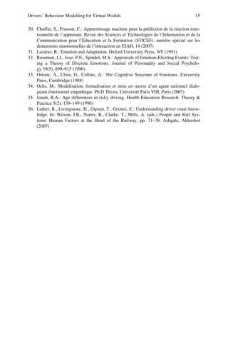 Drivers’ Behaviour Modelling for Virtual Worlds 15
30. Chaffar, S., Frasson, C.: Apprentissage machine pour la prédiction de la réaction émo-
tionnelle de l’apprenant. Revue des Sciences et Technologies de l’Information et de la
Communication pour l’Éducation et la Formation (STICEF), numéro spécial sur les
dimensions émotionnelles de l’interaction en EIAH, 14 (2007)
31. Lazarus, R.: Emotion and Adaptation. Oxford University Press, NY (1991)
32. Roseman, I.J., Jose, P.E., Spindel, M.S.: Appraisals of Emotion-Eliciting Events: Test-
ing a Theory of Discrete Emotions. Journal of Personality and Social Psycholo-
gy 59(5), 899–915 (1990)
33. Ortony, A., Clore, G., Collins, A.: The Cognitive Structure of Emotions. University
Press, Cambridge (1988)
34. Ochs, M.: Modélisation, formalisation et mise en œuvre d’un agent rationnel dialo-
guant émotionnel empathique. Ph.D Thesis, Université Paris VIII, Paris (2007)
35. Jonah, B.A.: Age differences in risky driving. Health Education Research. Theory 
Practice 5(2), 139–149 (1990)
36. Luther, R., Livingstone, H., Gipson, T., Grimes, E.: Understanding driver route know-
ledge. In: Wilson, J.R., Norris, B., Clarke, T., Mills, A. (eds.) People and Rail Sys-
tems: Human Factors at the Heart of the Railway, pp. 71–78. Ashgate, Aldershot
(2007)
 
