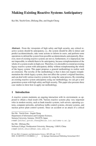 Making Existing Reactive Systems Anticipatory
Kai Shi, Yuichi Goto, Zhiliang Zhu, and Jingde Cheng
Abstract. From the viewpoints of high safety and high security, any critical re-
active system should be anticipatory, i.e., the system should be able to detect and
predict accidents/attacks, take some actions to inform its users, and perform some
operations to defend the system from possible accidents/attacks anticipatorily. How-
ever, most of existing reactive systems are not so, furthermore, it is impractical, but
not impossible, to rebuild them to be anticipatory, because reimplementation of the
whole of a system results in high cost. Therefore, it is desirable to extend an existing
legacy reactive system with anticipatory ability without reimplementing the whole
of the legacy system. This paper proposes a general methodology to realize such
an extension. The novelty of the methodology is that it does not require reimple-
mentation the whole legacy system, does not affect the system’s original functions,
and can deal with various reactive systems by using the same process. By extending
an existing reactive system anticipatory using our methodology, we can get a new
generation system with high safety and high security. This paper also presents three
case studies to show how to apply our methodology.
1 Introduction
A reactive system maintains an ongoing interaction with its environment, as op-
posed to obtain a final result [10]. Various reactive systems play very important
roles in modern society, such as bank transfer systems, web servers, operating sys-
tems, computer networks, air/railway traffic control systems, elevator systems, and
nuclear power plant control systems. Since an accident or an attack of a critical
Kai Shi · Yuichi Goto · Jingde Cheng
Department of Information and Computer Sciences,
Saitama University, Saitama, 338-8570, Japan
e-mail: {shikai,gotoh,cheng}@aise.ics.saitama-u.ac.jp
Kai Shi · Zhiliang Zhu
Software College, Northeastern University, Shenyang, 110819, China
e-mail: {shik,zhuzl}@swc.neu.edu.cn
R. Lee (Ed.): Computer and Information Science, SCI 493, pp. 17–32.
DOI: 10.1007/978-3-319-00804-2_2 c
 Springer International Publishing Switzerland 2013
 